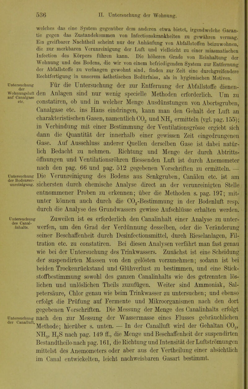 welches das eine System gegenüber dem anderen etwa bietet, irgendwelche Garan- tie gegen das Zustandekommen von Infectionskrankheiten zu gewähren vermag. Ein greifbarer Nachtheil scheint nur der Anhäufung von AbfallstofFen beizuwohnen, die zur merkbaren Verunreinigung der Luft und vielleicht zu einer miasmatischen Infection des Körpers führen kann. Die höheren Grade von Reinhaltung der Wohnung und des Bodens, die wir von einem befriedigenden System zur Entfernung der Abfallstoffe zu verlangen gewohnt sind, finden zur Zeit eine durchgreifendere Rechtfertigung in unserem ästhetischen Bedürfniss, als in hygienischen Motiven. Untersuchung Für die Untersuchung der zur Entfernung der Abfallstoffe dienen- wohnungsiuit den Anlagen sind nur wenig specielle Methoden erforderlich. Um zu etc. constatiren, ob und in welcher Menge Ausdünstungen von Abortsgruben, Canalgase etc. ins Haus eindringen, kann man den Gehalt der Luft an charakteristischen Gasen, namentlich C02 undNH3 ermitteln (vgi.pag. 155); in Verbindung mit einer Bestimmung der Ventilationsgrösse ergiebt sich dann die Quantität der innerhalb einer gewissen Zeit eingedrungenen Gase. Auf Ausschluss anderer Quellen derselben Gase ist dabei natür- lich Bedacht zu nehmen. Richtung und Menge der durch Abtritts- öffnungen und Yentilationsröhren fliessenden Luft ist durch Anemometer nach den pag. 66 und pag. 512 gegebenen Vorschriften zu ermitteln. — Untersuchung Die Verunreinigung des Bodens aus Senkgruben, Canälen etc. ist am der Bodenver- '~ ■ . ° um-einigung. sichersten durch chemische Analyse direct an der verunreinigten Stelle entnommener Proben zu erkennen; über die Methoden s. pag. 197; mit- unter können auch durch die C02-Bestimmung in der Bodenluft resp. durch die Analyse des Grundwassers gewisse Aufschlüsse erhalten werden. Untersuchung Zuweilen ist es erforderlich den Canalinhalt einer Analyse zu unter- inhaits. werfen, um den Grad der Verdünnung desselben, oder die Veränderung seiner Beschaffenheit durch Desinfectionsmittel, durch Rieselanlagen, Fil- tration etc. zu constatiren. Bei diesen Analysen verfährt man fast genau wie bei der Untersuchung des Trinkwassers. Zunächst ist eine Scheidung der suspendirten Massen von den gelösten vorzunehmen; sodann ist bei beiden Trockenrückstand und Glühverlust zu bestimmen, und eine Stick- stoffbestimmung sowohl des ganzen Canalinhalts wie des getrennten lös- lichen und unlöslichen Theils zuzufügen. Weiter sind Ammoniak, Sal- petersäure, Chlor genau wie beim Trinkwasser zu untersuchen; und ebenso erfolgt die Prüfung auf Permente und Mikroorganismen nach den dort gegebenen Vorschriften. Die Messung der Menge des Canalinhalts erfolgt Untersuchung nach den zur Messung der Wassermasse eines Plusses gebräuchlichen 'Methode; hierüber s. unten. — In der Canalluft wird der Gehaltan C02, KH3, H2S nach pag. 149 ff., die Menge und Beschaffenheit der suspendirten Bestandtheile nach pag. 161, die Richtung und Intensität der Luftströmungen mittelst des Anemometers oder aber aus der Vertheilung einer absichtlich im Canal entwickelten, leicht nachweisbaren Gasart bestimmt.