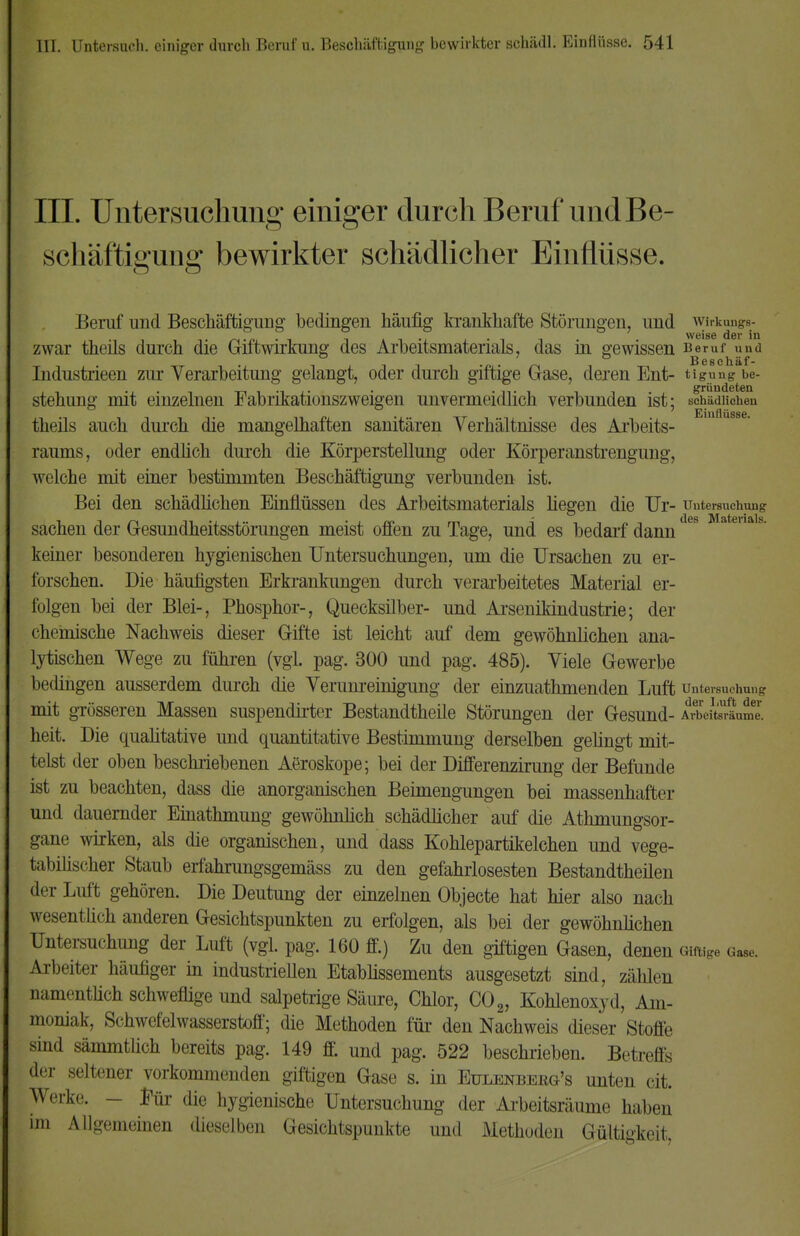 III. Untersuchung einiger durch Beruf und Be- schäftigung bewirkter schädlicher Einflüsse. Beruf und Beschäftigung bedingen häufig krankhafte Störungen, und wirkungs- zwar theils durch die Giftwirkung des Arbeitsmaterials, das in gewissen Beruf und Industrieen zur Verarbeitung gelangt, oder durch giftige Gase, deren Ent- tigung be- stehung mit einzelnen Fabrikationszweigen unvermeidlich verbunden ist; schädlichen theils auch durch die mangelhaften sanitären Verhältnisse des Arbeits- raums, oder endüch durch die Körperstellung oder Körperanstrengung, welche mit einer bestimmten Beschäftigung verbunden ist. Bei den schädlichen Einflüssen des Arbeitsmaterials hegen die Ur- Untersuchung Sachen der Gesundheitsstörungen meist offen zu Tage, und es bedarf dann keiner besonderen hygienischen Untersuchungen, um die Ursachen zu er- forschen. Die häufigsten Erkrankungen durch verarbeitetes Material er- folgen bei der Blei-, Phosphor-, Quecksilber- und Arsenikindustrie; der chemische Nachweis dieser Gifte ist leicht auf dem gewöhnlichen ana- lytischen Wege zu führen (vgl. pag. 300 und pag. 485). Viele Gewerbe bedingen ausserdem durch die Verumeinigung der einzuathmenden Luft Untersuchung mit grösseren Massen suspendirter Bestandteile Störungen der Gesund- krbelt^Lml. heit. Die qualitative und quantitative Bestimmung derselben gelingt mit- telst der oben beschriebenen Aeroskope; bei der Differenzirung der Befunde ist zu beachten, dass die anorganischen Beimengungen bei massenhafter und dauernder Einathmung gewöhnlich schädlicher auf die Athmungsor- gane wirken, als die organischen, und dass Kohlepartikelchen und vege- tabilischer Staub erfahrungsgemäss zu den gefahrlosesten Bestandteilen der Luft gehören. Die Deutung der einzelnen Objecte hat hier also nach wesentlich anderen Gesichtspunkten zu erfolgen, als bei der gewöhnüchen Untersuchung der Luft (vgl. pag. 160 ff.) Zu den giftigen Gasen, denen Giftige G. Arbeiter häufiger in industriellen Etablissements ausgesetzt sind, zählen namentlich schweflige und salpetrige Säure, Chlor, C02, Kohlenoxyd, Am- moniak, Schwefelwasserstoff; die Methoden für den Nachweis dieser Stoffe sind sämmtlich bereits pag. 149 ff. und pag. 522 beschrieben. Betreffs der seltener vorkommenden giftigen Gase s. in Eulenbeeg's unten cit. Werke. - für die hygienische Untersuchung der Arbeitsräume haben im Allgemeinen dieselben Gesichtspunkte und Methoden Gültigkeit,