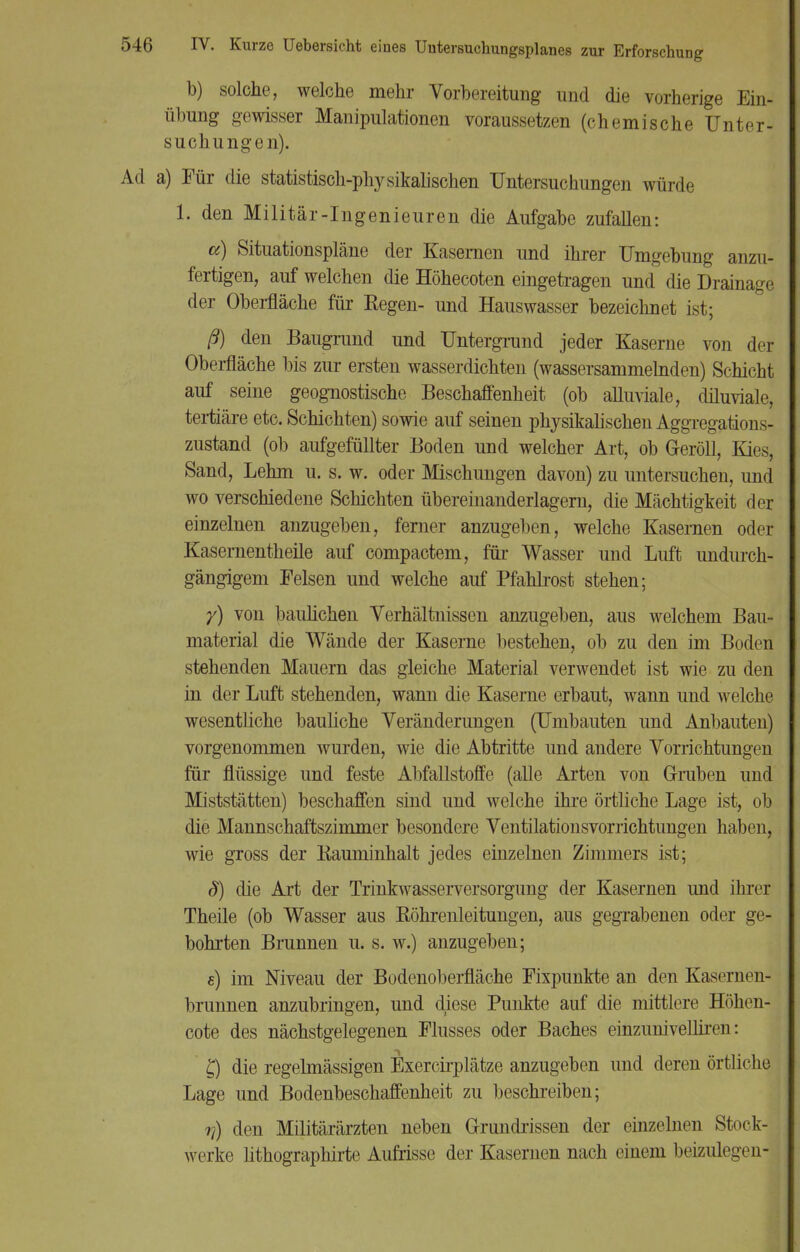 b) solche, welche mehr Vorbereitung und die vorherige Ein- übung gewisser Manipulationen voraussetzen (chemische Unter- suchungen). Ad a) Für die statistisch-physikalischen Untersuchungen würde 1. den Militär-Ingenieuren die Aufgabe zufallen: ce) Situationspläne der Kasernen und ihrer Umgebung anzu- fertigen, auf welchen die Höhecoten eingetragen und die Drainage der Oberfläche für Regen- und Hauswasser bezeichnet ist; ß) den Baugrund und Untergrund jeder Kaserne von der Oberfläche bis zur ersten wasserdichten (wassersammelnden) Schicht auf seine geognostische Beschaffenheit (ob alluviale, diluviale, tertiäre etc. Schichten) sowie auf seinen physikalischen Aggregations- zustand (ob aufgefüllter Boden und welcher Art, ob Geröll, Kies, Sand, Lehm u. s. w. oder Mischungen davon) zu untersuchen, und wo verschiedene Schichten übereinanderlagern, die Mächtigkeit der einzelnen anzugeben, ferner anzugeben, welche Kasernen oder Kasernentheile auf compactem, für Wasser und Luft undurch- gängigem Felsen und welche auf Pfahlrost stehen; y) von baulichen Verhältnissen anzugeben, aus welchem Bau- material die Wände der Kaserne bestehen, ob zu den im Boden stehenden Mauern das gleiche Material verwendet ist wie zu den in der Luft stehenden, wann die Kaserne erbaut, wann und welche wesentliche bauliche Veränderungen (Umbauten und Anbauten) vorgenommen wurden, wie die Abtritte und andere Vorrichtungen für flüssige und feste Abfallstoffe (alle Arten von Gruben und Miststätten) beschaffen sind und welche ihre örtliche Lage ist, ob die Mannschaftszimmer besondere Ventilationsvorrichtungen haben, wie gross der Kauminhalt jedes einzelnen Zimmers ist; §) die Art der Trinkwasserversorgung der Kasernen und ihrer Theile (ob Wasser aus Röhrenleitungen, aus gegrabenen oder ge- bohrten Brunnen u. s. w.) anzugeben; e) im Niveau der Bodenoberfläche Fixpunkte an den Kasernen- brunnen anzubringen, und diese Punkte auf die mittlere Höhen- cote des nächstgelegenen Flusses oder Baches einzunivellireii: £) die regelmässigen Exercirplätze anzugeben und deren örtliche Lage und Bodenbeschaffenheit zu beschreiben; r)) den Militärärzten neben Grundrissen der einzelnen Stock- werke lithographirte Aufrisse der Kasernen nach einem beizulegen-