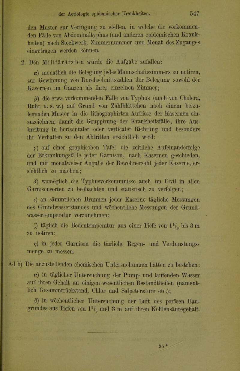 den Muster zur Verfügung zu stellen, in welche die vorkommen- den Fälle von Abdominaltyphus (und anderen epidemischen Krank- heiten) nach Stockwerk, Zimmernummer und Monat des Zuganges eingetragen werden können. 2. Den Militärärzten würde die Aufgabe zufallen: a) monatlich die Belegung jedes Mannschaftszimmers zu notiren, zur Gewinnung von Dui*chschnittszahlen der Belegung sowohl der Kasernen im Ganzen als ihrer einzelnen Zimmer; ß) die etwa vorkommenden Fälle von Typhus (auch von Cholera, Ruhr u. s. w.) auf Grund von Zählblättchen nach einem beizu- legenden Muster in die lithogTaphirten Aufrisse der Kasernen ein- zuzeichnen, damit die Gruppirung der Krankheitsfälle, ihre Aus- breitung in horizontaler oder verticaler Richtung und besonders ihr Verhalten zu den Abtritten ersichtlich wird; y) auf einer graphischen Tafel die zeitliche Aufeinanderfolge der Erkrankungsfälle jeder Garnison, nach Kasernen geschieden, und mit monatweiser Angabe der Bewohnerzahl jeder Kaserne, er- sichtlich zu machen; S) womöglich die Typhusvorkommnisse auch im Civil in allen Garnisonsorten zu beobachten und statistisch zu verfolgen; e) an sämmtlichen Brunnen jeder Kaserne tägliche Messungen des Grundwasserstandes und wöchentliche Messungen der Grund- wassertemperatur vorzunehmen; £) täglich die Bodentemperatur aus einer Tiefe von bis 3 m zu notiren; ri) in jeder Garnison die tägliche Regen- und Verdunstungs- menge zu messen. Ad b) Die anzustellenden chemischen Untersuchungen hätten zu bestehen: a) in täglicher Untersuchung der Pump- und laufenden Wasser auf ihren Gehalt an einigen wesentlichen Bestandteilen (nament- lich Gesammtrückstand, Chlor und Salpetersäure etc.); ß) in wöchentlicher Untersuchung der Luft des porösen Bau- grundes aus Tiefen von P/a und 3 m auf ihren Kohlensäuregehalt. 35 *