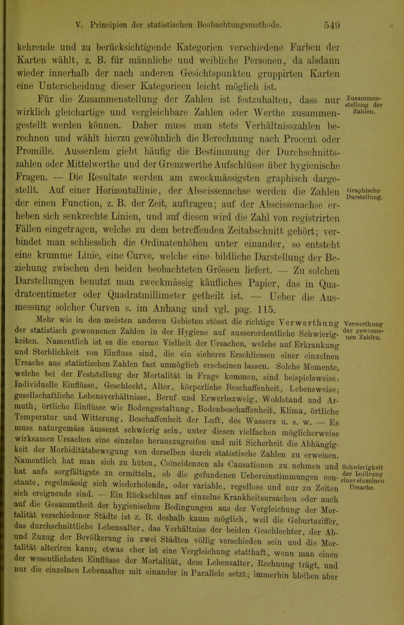 kehrende und zu berücksichtigende Kategorien verschiedene Farben der Karten wählt, z. B. für männliche und weibliche Personen, da alsdaun wieder innerhalb der nach anderen Gesichtspunkten gruppirten Karten eine Unterscheidung dieser Kategorieen leicht möglich ist. Für die Zusammenstellung der Zahlen ist festzuhalten, dass nur 6tXnmede~r wirklich gleichartige und vergleichbare Zahlen oder Werthe zusammen- z^ien. gestellt werden können. Daher muss man stets Verhältnisszahlen be- rechnen und wählt hierzu gewöhnlich die Berechnung nach Procent oder Promille. Ausserdem giebt häufig die Bestimmung der Durchschnitts- zahlen oder Mittelwerthe und der G-renzwerthe Aufschlüsse über hygienische Fragen. — Die Eesultate werden am zweckmässigsten graphisch darge- stellt. Auf einer Horizontallinie, der Abscissenachse werden die Zahlen Graphische , . _. Darstellung. der einen Function, z. B. der Zeit, auftragen; auf der Abscissenachse er- heben sich senkrechte Linien, und auf diesen wird die Zahl von registrirten Fällen eingetragen, welche zu dem betreffenden Zeitabschnitt gehört; ver- bindet man schliesslich die Ordinatenhöhen unter einander, so entsteht eine krumme Linie, eine Curve, welche eine bildliche Darstellung der Be- ziehung zwischen den beiden beobachteten Grössen liefert. — Zu solchen Darstellungen benutzt man zweckmässig käufliches Papier, das in Qua- drateentimeter oder Quadratmillimeter getheilt ist. — TJeber die Aus- messung solcher Curven s. im Anhang und vgl. pag. 115. Mehr wie in den meisten anderen Gebieten stösst die richtige Verwerthung Verwerthung der statistisch gewonnenen Zahlen in der Hygiene auf ausserordentliche Schwierig- dZnzlwen~ keiten. Namentlich ist es die enorme Vielheit der Ursachen, welche auf Erkrankung und Sterblichkeit von Einfluss sind, die ein sicheres Erschliessen einer einzelnen Ursache aus statistischen Zahlen fast unmöglich erscheinen lassen. Solche Momente, welche bei der Feststellung der Mortalität in Frage kommen, sind beispielsweise- Individuelle Einflüsse, Geschlecht, Alter, körperliche Beschaffenheit, Lebensweise- gesellschaftliche Lebensverhältnisse, Beruf und Erwerbszweig, Wohlstand und Ar- muth; örtliche Einflüsse wie Bodengestaltung, Bodenbeschaffenheit, Klima, örtliche Temperatur und Witterung, Beschaffenheit der Luft, des Wassers u. s w - Es muss naturgemäss äusserst schwierig sein, unter diesen vielfachen möglicherweise wirksamen Ursachen eine einzelne herauszugreifen und mit Sicherheit die Abhängig- keit der Morbiditätsbewegung von derselben durch statistische Zahlen zu erweisen Namentlich hat man sich zu hüten, Coincidenzen als Causationen zu nehmen und Schwierigkeit hat aufs sorgfaltigste zu ermitteln, ob die gefundenen Uebereinstimmunffen con- *?er Is.oliTK staute, regelmässig sich wiederholende, oder variable, regellose und nur zu ZeitenuSS™ sich ereignende sind. - Ein Rückschluss auf einzelne Krankheitsursachen oder auch auf die Gesammtheit der hygienischen Bedingungen aus der Vergleichung der Mor- C? Ti tri Srädte iSt Z- B- de8halb kaUm möSlich' weil die Geburtsziffer, das durchschnittliche Lebensalter, das Verhältniss der beiden Geschlechter der Ab- und Zuzug der Bevölkerung in zwei Städten völlig verschieden sein und die Mor- talität altenren kann; etwas eher ist eine Vergleichung statthaft, wenn man einen der wesentlichsten Einflüsse der Mortalität, dem Lebensalter, Rechnung triUrt und nur die einzelnen Lebensalter mit einander in Parallele setzt; immerhin bleiben aber