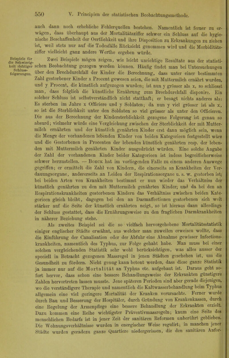 auch dann noch erhebliche Fehlerquellen bestehen. Namentlich ist ferner zu er- wägen, dass überhaupt aus der Mortalitätsziffer schwer ein Schluss auf die hygie- nische Beschaffenheit der Oertlichkeit und ihre Disposition zu Erkrankungen zu ziehen ist, weil stets nur auf die Todesfälle Eücksicht genommen wird und die Morbiditäts- ziffer vielleicht ganz andere Werthe ergeben würde. d?e6schwieg- Zwei BeisPiele möSen zeigen, wie leicht unrichtige Resultate aus der statisti- keit richtiger sehen Beobachtung gezogen werden können. Häufig findet man bei Untersuchungen folgerungen. über den Brechdurchfall der Kinder die Berechnung, dass unter einer bestimmten Zahl gestorbener Kinder x Procent gewesen seien, die mit Muttermilch ernährt wurden, und y Procent, die künstlich aufgezogen wurden; ist nun y grösser als x, so schliesst man, dass folglich die künstliche Ernährung zum Brechdurchfall disponire. Ein solcher Schluss ist selbstverständlich nicht statthaft; er besagt nichts anderes als: Es sterben im Jahre x Officiere und y Soldaten; da nun y viel grösser ist als x, so ist die Sterblichkeit unter den Soldaten so viel grösser als unter den Officieren. Die aus der Berechnung der Kindersterblichkeit gezogene Polgerung ist genau so absurd; vielmehr würde eine Vergleichung zwischen der Sterblichkeit der mit Mutter- milch ernährten und der künstlich genährten Kinder erst dann möglich sein, wenn die Menge der vorhandenen lebenden Kinder von beiden Kategorieen festgestellt wäre und die Gestorbenen in Procenten der lebenden künstlich genährten resp. der leben- den mit Muttermilch genährten Kinder ausgedrückt würden. Eine solche Angabe der Zahl der vorhandenen Kinder beider Kategorieen ist indess begreiflicherweise schwer herzustellen. — Boeck hat im vorliegenden Falle zu einem anderen Auswege gegriffen; er ermittelt die Zahl von Kindern, die einerseits an Krankheiten der Ver- dauungsorgane, andererseits .an Leiden der Respirationsorgane u. s. w. gestorben ist; bei beiden Arten von Krankheiten bestimmt er nun wieder das Verhältniss der künstlich genährten zu den mit Muttermilch genährten Kinder; und da bei den an Respirationskrankheiten gestorbenen Kindern das Verhältniss zwischen beiden Kate- gorieen gleich bleibt, dagegen bei den an Darmaffectionen gestorbenen sich weit stärker auf die Seite der künstlich ernährten neigt, so ist hieraus dann allerdings der Schluss gestattet, dass die Ernährungsweise zu den fraglichen Darmkrankheiten in näherer Beziehung stehe. Als zweites Beispiel sei die so vielfach hervorgehobene Mortalitätsstatistik einiger englischer Städte erwähnt, aus welcher man zuweilen erweisen wollte, dass die Einführung der Canalisation oder der Abfuhr eine Abnahme gewisser Infections- krankheiten, namentlich des Typhus, zur Folge gehabt habe. Man muss bei einer solchen vergleichenden Statistik sehr wohl berücksichtigen, was alles ausser der speciell in Betracht gezogenen Massregel in jenen Städten geschehen ist, um die Gesundheit zu fördern. Nicht genug kann betont werden, dass diese ganze Statistik ja immer nur auf die Mortalität an Typhus etc. aufgebaut ist. Daraus geht so- fort hervor, dass schon eine bessere Behandlungsweise der Erkrankten günstigere Zahlen hervortreten lassen musste. Jene späteren Perioden sind aber gerade diejenigen, wo die verständigere Therapie und namentlich die Kaltwasserbehandlung beim Typhus allgemein eine viel geringere Mortalität der Kranken verursachte. Ferner wurde durch Bau und Besserung der Hospitäler, durch Gründung von Krankenkassen, durch eine Regelung der Armenpflege eine bessere Behandlung der Erkrankten erzielt. Dazu kommen eine Reihe wichtigster Präventivmassregeln; kaum eine Seite des menschlichen Bedarfs ist in jener Zeit der sanitären Reformen unberührt geblieben. Die Wohnungsverhältnisse wurden in energischer Weise regulirt; in manchen jener Städte wurden geradezu ganze Quartiere niedergerissen, die den sanitären Anfor-