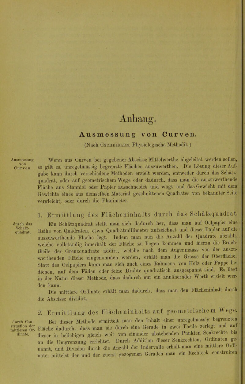 Anhan Ausmessung von Curven. (Nach Gschbidlen, Physiologische Methodik.) Ausmessung Wenn aus Curven bei gegebener Abscisse Mittelwerthe abgeleitet werden sollen, Curven so gilt es, unregelmässig begrenzte Flächen auszuwerthen. Die Lösung dieser Auf- gabe kann durch verschiedene Methoden erzielt werden, entweder durch das Schätz- quadrat, oder auf geometrischem Wege oder dadurch, dass man die auszuwerthende Fläche aus Stanniol oder Papier ausschneidet und wägt und das Gewicht mit dem Gewichte eines aus demselben Material geschnittenen Quadrates von bekannter Seite vergleicht, oder durch die Planimeter. 1. Ermittlung des Flächeninhalts durch das Schätzquadrat, durch das Ein Schätzquadrat stellt man sich dadurch her, dass man auf Oelpapier eine qulIdSt, Keihe von Quadraten, etwa Quadratmillimeter aufzeichnet und dieses Papier auf die auszuwerthende Fläche legt. Indem man nun die Anzahl der Quadrate abzählt, welche vollständig innerhalb der Fläche zu liegen kommen und hierzu die Bruch- theile der Grenzquadrate addirt, welche nach dem Augenmaass von der auszu- weichenden Fläche eingenommen werden, erhält man die Grösse der Oberfläche. Statt des Oelpapiers kann man sich auch eines Kähmens von Holz oder Pappe be- dienen, auf dem Fäden oder feine Drähte quadratisch ausgespannt sind. Es liegt in der Natur dieser Methode, dass dadurch nur ein annähernder Werth erzielt wer- den kann. Die mittlere Ordinate erhält man dadurch, dass man den Flächeninhalt durch die Abscisse dividirt. 2. Ermittlung des Flächeninhalts auf geometrischem Wegej durch Con- Bei dieser Methode ermittelt man den Inhalt einer unregelmässig begrenzten Ü3SS or- Fläche dadurch, dass man sie durch eine Gerade in zwei Theile zerlegt und auf dinate, dieser in beliebigen gleich weit von einander abstehenden Punkten Senkrechte bis an die Umgrenzung errichtet. Durch Addition dieser Senkrechten, Ordinaten ge- nannt, und Division durch die Anzahl der Indervalle erhält man eine mittlere Ordi- nate, mittelst der und der zuerst gezogenen Geraden man ein Rechteck construiren