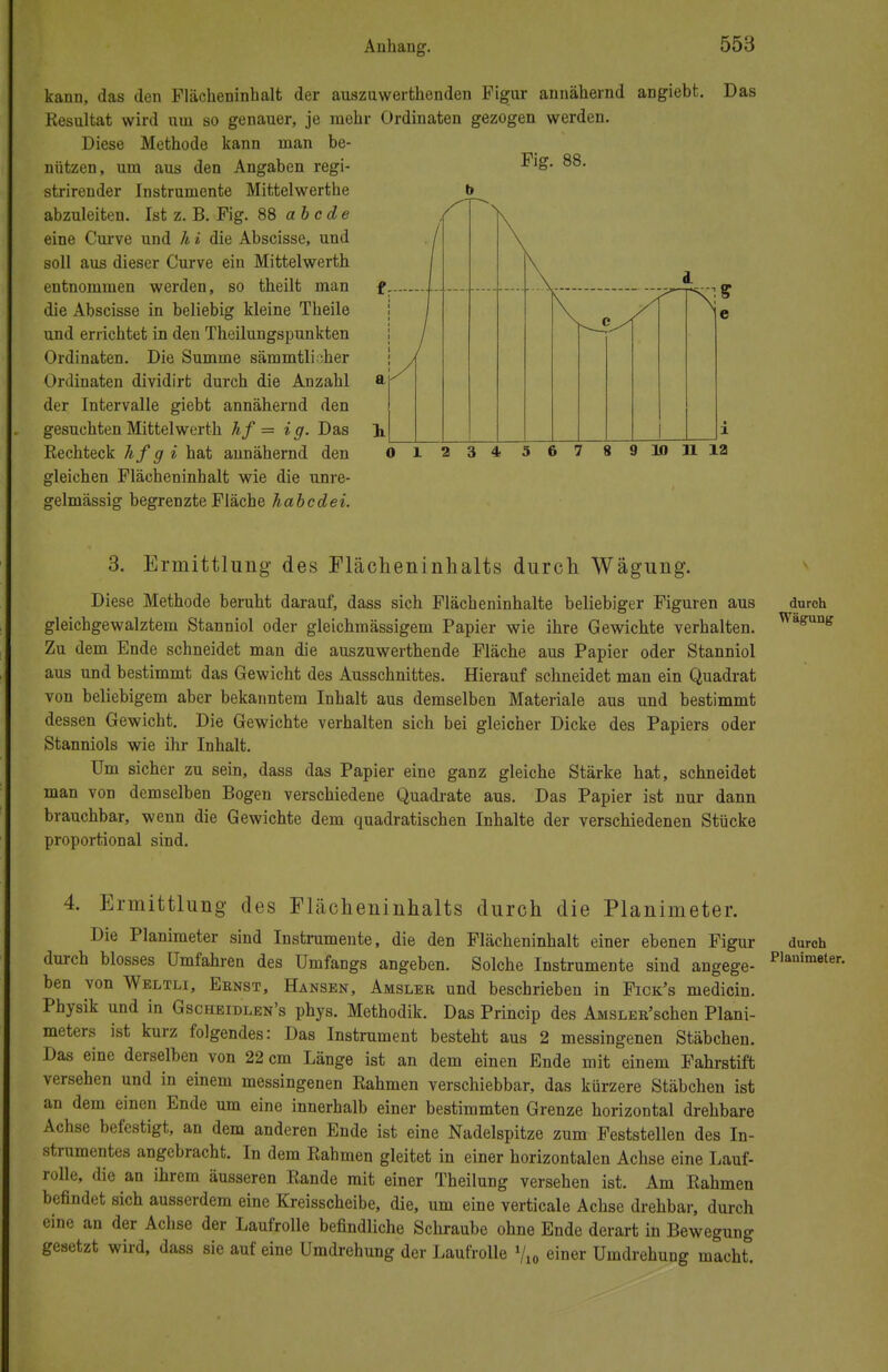 kann, das den Flächeninhalt der auszuweichenden Figur annähernd angiebt. Das Kesultat wird um so genauer, je mehr Ordinaten gezogen werden. Diese Methode kann man be- nützen, um aus den Angaben regi- strirender Instrumente Mittelwerthe abzuleiten. Ist z. B. Fig. 88 abcde eine Curve und h i die Abscisse, und soll aus dieser Curve ein Mittelwerth entnommen werden, so theilt man die Abscisse in beliebig kleine Theile und errichtet in den Theilungspunkten Ordinaten. Die Summe sämmtlicher Ordinaten dividirt durch die Anzahl der Intervalle giebt annähernd den gesuchten Mittelwerth hf = ig. Das Eechteck hfgi hat annähernd den gleichen Flächeninhalt wie die unre- gelmässig begrenzte Fläche habcdei. 10 11 12 3. Ermittlung des Flächeninhalts durch Wägung. Diese Methode beruht darauf, dass sich Flächeninhalte beliebiger Figuren aus durch gleichgewalztem Stanniol oder gleichmässigeni Papier wie ihre Gewichte verhalten. Wagun< Zu dem Ende schneidet man die auszuweichende Fläche aus Papier oder Stanniol aus und bestimmt das Gewicht des Ausschnittes. Hierauf schneidet man ein Quadrat von beliebigem aber bekanntem Inhalt aus demselben Materiale aus und bestimmt dessen Gewicht. Die Gewichte verhalten sich bei gleicher Dicke des Papiers oder Stanniols wie ihr Inhalt. Um sicher zu sein, dass das Papier eine ganz gleiche Stärke hat, schneidet man von demselben Bogen verschiedene Quadrate aus. Das Papier ist nur dann brauchbar, wenn die Gewichte dem quadratischen Inhalte der verschiedenen Stücke proportional sind. 4. Ermittlung des Flächeninhalts durch die Planimeter. Die Planimeter sind Instrumente, die den Flächeninhalt einer ebenen Figur durch durch blosses Umfahren des Umfangs angeben. Solche Instrumente sind angege- Planimet ben von Weltli, Eenst, Hansen, Amsleb und beschrieben in Fick's medicin. Physik und in Gscheidlen's phys. Methodik. Das Princip des AMSLER'schen Plani- meters ist kurz folgendes: Das Instrument besteht aus 2 messingenen Stäbchen. Das eine derselben von 22 cm Länge ist an dem einen Ende mit einem Fahrstift versehen und in einem messingenen Kähmen verschiebbar, das kürzere Stäbchen ist an dem einen Ende um eine innerhalb einer bestimmten Grenze horizontal drehbare Achse befestigt, an dem anderen Ende ist eine Nadelspitze zum Feststellen des In- strumentes angebracht. In dem Rahmen gleitet in einer horizontalen Achse eine Lauf- rolle, die an ihrem äusseren Rande mit einer Theilung versehen ist. Am Rahmen befindet sich ausserdem eine Kreisscheibe, die, um eine verticale Achse drehbar, durch eine an der Achse der Laufrolle befindliche Schraube ohne Ende derart in Bewegung gesetzt wird, dass sie auf eine Umdrehung der Laufrolle Vi« einer Umdrehung macht.