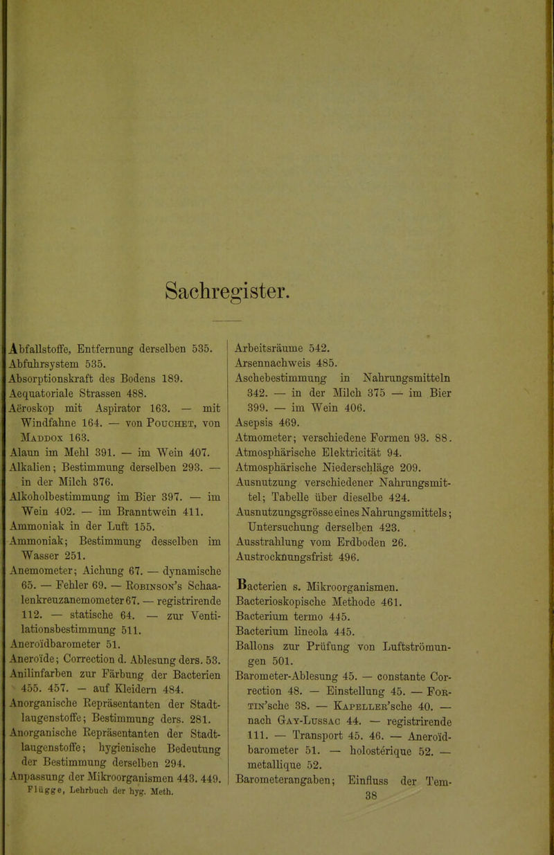 Sachregister Abfallstoffe, Entfernung derselben 535. Abfnhrsystem 535. Absorptionskraft des Bodens 189. Aequatoriale Strassen 488. Aeroskop mit Aspirator 163. — mit Windfahne 164. — von Pouchet, von Maddox 163. Alaun im Mehl 391. — im Wein 407. Alkalien; Bestimmung derselben 293. — in der Milch 376. Alkoholbestimmung im Bier 397. — im Wein 402. — im Branntwein 411. Ammoniak in der Luft 155. Ammoniak; Bestimmung desselben im Wasser 251. Anemometer; Aichung 67. — dynamische 65. — Fehler 69. — Robinson's Schaa- lenkreuzanemometer67. — registrirende 112. — statische 64. — zur Venti- lationsbestimmung 511. Anero'idbarometer 51. Aneroide; Correction d. Ablesung ders. 53. Anilinfarben zur Färbung der Bacterien 455. 457. - auf Kleidern 484. Anorganische Repräsentanten der Stadt- laugenstoffe; Bestimmung ders. 281. Anorganische Repräsentanten der Stadt- laugenstoffe ; hygienische Bedeutung der Bestimmung derselben 294. Anpassung der Mikroorganismen 443. 449. Flügge, Lehrbuch der hyg. Meth. Arbeitsräume 542. Arsennachweis 485. Aschebestimmung in Nahrungsmitteln 342. — in der Milch 375 — im Bier 399. — im Wein 406. Asepsis 469. Atmometer; verschiedene Formen 93. 88. Atmosphärische Elektricität 94. Atmosphärische Niederschläge 209. Ausnutzung verschiedener Nahrungsmit- tel; Tabelle über dieselbe 424. Ausnutzungsgrösse eines Nahrungsmittels; Untersuchung derselben 423. Ausstrahlung vom Erdboden 26. Austrocknungsfrist 496. Bacterien s. Mikroorganismen. Bacterioskopische Methode 461. Bacterium termo 445. Bacterium lineola 445. Ballons zur Prüfung von Luftströmun- gen 501. Barometer-Ablesung 45. — constante Cor- rection 48. — Einstellung 45. — For- TiN'sche 38. — KAPELLER'sche 40. — nach Gay-Lüssac 44. — registrirende 111. — Transport 45. 46. — Anero'id- barometer 51. — holosterique 52. — metallique 52. Barometerangaben; Einfluss der Tem- 38