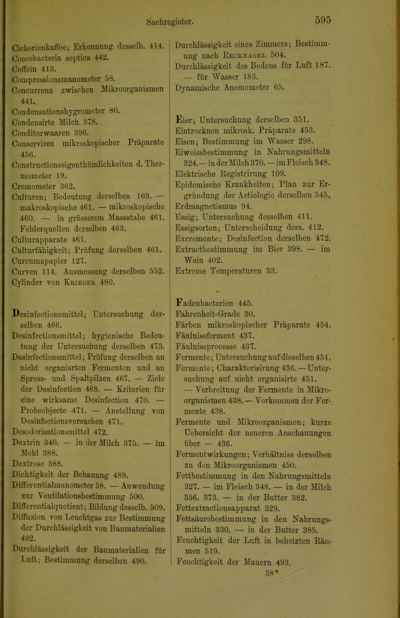Cichorienkaffee; Erkennung desselb. 414. Coccobacteria septica 442. Coffein 413. Compressionsmanometer 58. Concurrenz zwischen Mikroorganismen 441. Condensationshygronieter 80. Condensirte Milch 378. Conditorwaaren 396. Conserviren mikroskopischer Präparate 456. Constructionseigenthümlichkeiten d. Ther- mometer 19. Cremometer 362. Culturen; Bedeutung derselben 169. — makroskopische 461. — mikroskopische 460. — in grösserem Massstabe 461. Fehlerquellen derselben 463. Culturapparate 461. Culturfähigkeit; Prüfung derselben 461. Curcumapapier 127. Curven 114. Ausmessung derselben 552. Cylinder von Kbieger 480. Desinfection sniittel; Untersuchung der- selben 466. Desinfectionsmittel; hygienische Bedeu- tung der Untersuchung derselben 473. Desinfectionsmittel; Prüfung derselben an nicht organisrten Fermenten und an Spross- und Spaltpilzen 467. — Ziele der Desinfection 468. — Kriterien für eine wirksame Desinfection 470. — Probeobjecte 471. — Anstellung von Desinfectionsversuchen 471. Desodorisationsmittel 472. Dextrin 340. — in der Milch 375. — im Mehl 388. Dextrose 388. Dichtigkeit der Bebauung 489. Differentialmanometer 58. — Anwendung zur Ventilationsbestimmung 500. Differentialquotient; Bildung desselb. 509. Diffusion von Leuchtgas zur Bestimmung der Durchlässigkeit von Baumaterialien 492. Durchlässigkeit der Baumaterialien für Luft; Bestimmung derselben 490. Durchlässigkeit eines Zimmers; Bestimm- ung nach Recknagel 504. Durchlässigkeit des Bodens für Luft 187. — für Wasser 183. Dynamische Anemometer 65. Eier; Untersuchung derselben 351. Eintrocknen mikrosk. Präparate 453. Eisen; Bestimmung im Wasser 298. Eiweissbestimmung in Nahrungsmitteln 324.—in der Milch 370. — im Fleisch 348. Elektrische Begistrirung 109. Epidemische Krankheiten; Plan zur Er- gründung der Aetiologie derselben 545. Erdmagnetismus 94. Essig; Untersuchung desselben 411. Essigsorten; Unterscheidung ders. 412. Excremente; Desinfection derselben 472. Extractbestimmung im Bier 398. — im Wein 402. Extreme Temperaturen 33. » Fadenbacterien 445. Fahrenheit-Grade 30. Färben mikroskopischer Präparate 454. Fäulnissferment 437. Fäulnissprocesse 437. Fermente; Untersuchung auf dieselben 451. Fermente; Charakterisirung436.—Unter- suchung auf nicht organisirte 451. — Verbreitung der Fermente in Mikro- organismen 438. — Vorkommen der Fer- mente 438. Fermente und Mikroorganismen; kurze Uebersicht der neueren Anschauungen über — 436. Fermentwirkungen; Verhältniss derselben zu den Mikroorganismen 450. Fettbestimmung in den Nahrungsmitteln 327. — im Fleisch 348. — in der Milch 356. 373. — in der Butter 382. Fettextractionsapparat 329. Fettsäurebestimmung in den Nahrungs- mitteln 330. — in der Butter 385. Feuchtigkeit der Luft in beheizten Räu- men 519. Feuchtigkeit der Mauern 493. 38* ^