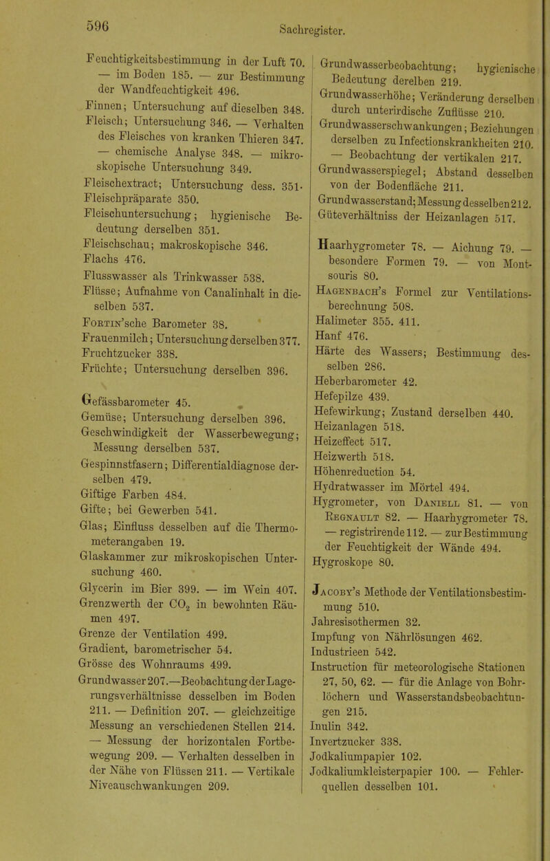Feuchtigkeitsbestimmung in der Luft 70. — im Boden 185. — zur Bestimmung der Wandfeuchtigkeit 496. Finnen; Untersuchung auf dieselben 348. Fleisch; Untersuchung 346. — Verhalten des Fleisches von kranken Thieren 347. — chemische Analyse 348. — mikro- skopische Untersuchung 349. Fleischextract; Untersuchung dess. 351- Fleischpräparate 350. Fleischuntersuchung; hygienische Be- deutung derselben 351. Fleischschau; makroskopische 346. Flachs 476. Flusswasser als Trinkwasser 538. Flüsse; Aufnahme von Canalinhalt in die- selben 537. FoBTiN'sche Barometer 38. Frauenmilch; Untersuchung derselben 377. Fruchtzucker 338. Früchte; Untersuchung derselben 396. Oefässbarometer 45. Gemüse; Untersuchung derselben 396. Geschwindigkeit der Wasserbewegung; Messung derselben 537. Gespinnstfasern; Differentialdiagnose der- selben 479. Giftige Farben 484. Gifte; bei Gewerben 541. Glas; Einfluss desselben auf die Thermo- meterangaben 19. Glaskammer zur mikroskopischen Unter- suchung 460. Glycerin im Bier 399. — im Wein 407. Grenzwerth der C02 in bewohnten Bäu- men 497. Grenze der Ventilation 499. Gradient, barometrischer 54. Grösse des Wohnraums 499. Grundwasser 207.—Beobachtung der Lage- rungsverhältnisse desselben im Boden 211. — Definition 207. — gleichzeitige Messung an verschiedenen Stellen 214. — Messung der horizontalen Fortbe- wegung 209. — Verhalten desselben in der Nähe von Flüssen 211. — Vertikale Niveauschwankungen 209. Grundwasserbeobachtung; hygienische Bedeutung derelben 219. Grundwasserhöhe; Veränderung derselben durch unterirdische Zuflüsse 210. Grundwasserschwankungen; Beziehungen derselben zu Infectionskrankheiten 210. — Beobachtung der vertikalen 217. Grundwasserspiegel; Abstand desselben von der Bodenfiäche 211. Grundwasserstand; Messung desselben 212. Güteverhältniss der Heizanlagen 517. Haarhygrometer 78. — Aichung 79. — besondere Formen 79. — von Mont> souris 80. Hagenbach's Formel zur Ventilations- berechnung 508. Halimeter 355. 411. Hanf 476. Härte des Wassers; Bestimmung des- selben 286. Heberbarometer 42. Hefepilze 439. Hefewirkung; Zustand derselben 440. Heizanlagen 518. Heizeffect 517. Heizwerth 518. Höhenreduction 54. Hydratwasser im Mörtel 494. Hygrometer, von Daniell 81. — von Kegnault 82. — Haarhygrometer 78. — registrirendell2. — zur Bestimmung der Feuchtigkeit der Wände 494. Hygroskope 80. Jacoby's Methode der Ventilationsbestim- mung 510. Jahresisothermen 32. Impfung von Nährlösungen 462. Industrieen 542. Instruction für meteorologische Stationen 27, 50, 62. — für die Anlage von Bohr- löchern und Wasserstandsbeobachtun- gen 215. Inulin 342. Invertzucker 338. Jodkaliumpapier 102. Jodkaliumkleisterpapier 100. — Fehler- quellen desselben 101.