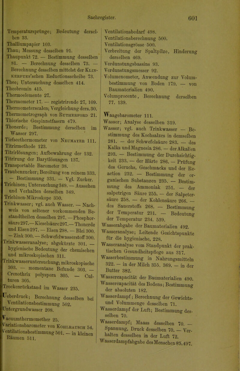 Temperatursprünge; Bedeutung dersel- ben 33. Thalliumpapier 103. Thau; Messung desselben 91. Thaupunkt 72. — Bestimmung desselben 81. — Berechnung desselben 73. — Berechnung desselben mittelst der Klin- KERFUEs'schen Reductionsscheibe 73. Thee; Untersuchung desselben 414. Theobromin 415. Thermoelemente 27. Thermometer 17. — registrirende 27, 109. Therm ometerscalen; Vergleichung ders. 30. Tbermometrograph von Rutherford 21. Thierische Gespinnstfasern 479. Thonerde; Bestimmung derselben im Wasser 297. Tiefseethermometer von Neumayer 111. Titrirmethode 123. Titrirlösungen; Aufbewahrung der 132. Titrirung der Barytlösungen 137. Transportable Barometer 38. Traubenzucker; Bereitung von reinem 333. — Bestimmung 331. — Vgl. Zucker. Trichinen; Untersuchung349. — Aussehen und Verhalten derselben 349. Trichinen-Mikroskope 350. Trinkwasser; vgl. auch Wasser. — Nach- weis von seltener vorkommenden Be- standteilen desselben 297. —Phosphor- säure 297.—Kieselsäure 297.—Thonerde und Eisen 297. — Eisen 298. — Blei 300. — Zink 300. — Schwefelwasserstoff 300. Trinkwasseranalyse; abgekürzte 301. — hygienische Bedeutung der chemischen und mikroskopischen 311. Trinkwasseruntersuchung; mikroskopische 303. — momentane Befunde 303. — Crenothrix polyspora 305. — Cul- turen 305. Trockenrückstand im Wasser 235. üeberdruck; Berechnung desselben bei Ventilationsbestimmung 502. Untergrundwasser 208. Vacuumthermomether 25. Variationsbarometer von Kohlrausch 54. V'entilationsbestimmungSOl. — in kleinen Räumen 511. Ventilationsbedarf 498. Ventilationsberechnung 500. Ventilationsgrösse 500. Verbreitung der Spaltpilze, Hinderung derselben 469. Verdunstungsbassins 93. Verdunstungsmesser 92. Volumenometer, Anwendung zur Volum- bestimmung von Boden 179. — von Baumaterialien 490. Volumprocente, Berechnung derselben 77. 139. Waagebarometer 111. Wasser; Analyse desselben 319. Wasser; vgl. auch Trinkwasser — Be- stimmung des Kochsalzes in demselben 281. — der Schwefelsäure 283. — des Kalks und Magnesia 286. — der Alkalien 293. — Bestimmung der Durchsichtig- keit 233. — der Härte 286. — Prüfung des Geruchs, Geschmacks und der Re- action 232. — Bestimmung der or- ganischen Substanzen 235. — Bestim- mung des Ammoniak 251. — der salpetrigen Säure 255. — der Salpeter- säure 258. — der Kohlensäure 266. — des Sauerstoffs 268. — Bestimmung der Temperatur 231. — Bedeutung der Temperatur 234. 539. Wasserabgabe der Baumaterialien 492. Wasseranalyse; Leitende Gesichtspunkte für die hygienische, 228. Wasseranalyse vom Standpunkt der prak- tischen Gesundheitspflege aus 317. Wasserbestimmung in Nahrangsmitteln 322. - in der Milch 355. 369. - in der Butter 382. Wassercapacität der Baumaterialien 490. Wassercapacität des Bodens; Bestimmung der absoluten 182. Wasserdampf; Berechnung der Gewichts- und Volummenge desselben 71. Wasserdampf der Luft; Bestimmung des- selben 70. Wasserdarapf; Maass desselben 70. — Spannung, Druck desselben 70. — Ver- halten desselben in der Luft 72. Wasserdampfabgabe des Menschen 89.497.
