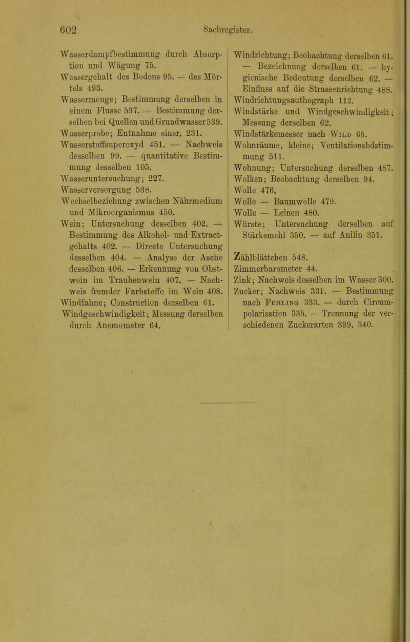 Wasserdampfbestimmung durch Absorp- tion und Wägung 75. Wassergehalt des Bodens 95. — des Mör- tels 493. Wassermenge; Bestimmung derselben in einem Flusse 537. — Bestimmung der- selben bei Quellen und Grundwasser 539. Wasserprobe; Entnahme einer, 231. Wasserstoffsuperoxyd 451. — Nachweis desselben 99. — quantitative Bestim- mung desselben 105. Wasseruntersuchung; 227. Wasserversorgung 538. Wechselbeziehung zwischen Nährmedium und Mikroorganismus 450. Wein; Untersuchung desselben 402. — Bestimmung des Alkohol- und Extract- gehalts 402. — Directe Untersuchung desselben 404. — Analyse der Asche desselben 406. — Erkennung von Obst- wein im Traubenwein 407. — Nach- weis fremder Farbstoffe im Wein 408. Windfahne; Construction derselben 61. Windgeschwindigkeit; Messung derselben durch Anemometer 64. Windrichtung; Beobachtung derselben 61. — Bezeichnung derselben 61. — hy- gienische Bedeutung derselben 62. — Einfluss auf die Strassenrichtung 488. Windrichtungsauthograph 112. Windstärke und Windgeschwindigkeit; Messung derselben 62. Windstärkemesser nach Wild 65. Wohnräume, kleine; Ventilationsbdstim- mung 511. Wohnung; Untersuchung derselben 487. Wolken; Beobachtung derselben 94. Wolle 476, Wolle — Baumwolle 479. Wolle — Leinen 480. Würste; Untersuchung derselben auf Stärkemehl 350. — auf Anilin 351. Zählblättchen 548. Zimmerbarometer 44. Zink; Nachweis desselben im Wasser 300. Zucker; Nachweis 331. — Bestimmung nach Fehling 333. — durch Circum- polarisation 335. — Trennung der ver- schiedenen Zuckerarten 339. 340.
