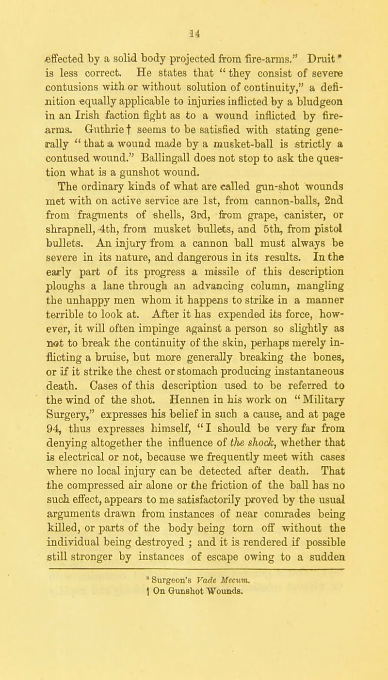 effected by a solid body projected from fire-arms. Druit * is less correct. He states that  they consist of severe contusions with or without solution of continuity, a defi- nition «qually applicable to injuries inflicted by a bludgeon in an Irish faction fight as to a wound inflicted by fire- arms. Guthrie t seems to be satisfied with stating gene- rally  that a wound made by a musket-ball is strictly a contused wound. Ballingall does not stop to ask the ques- tion what is a gunshot wound. The ordinary kinds of what are called gun-shot wounds met with on active service are 1st, from cannon-balls, 2nd from fragments of shells, 3rd, from grape, canister, or shrapneU, 4th, from musket bullets, and 5th, from pistol bullets. An injury from a cannon ball must always be severe in its nature, and dangerous in its results. In the early part of its progress a missile of this description ploughs a lane through an advancing column, mangling the unhappy men whom it happens to strike in a manner terrible to look at. After it has expended its force, how- ever, it will often impinge against a person so slightly as not to break the continuity of the skin, perhaps merely in- flicting a bruise, but more generally breaking the bones, or if it strike the chest or stomach producing instantaneous death. Cases of this description used to be referred to the wind of the shot. Hennen in his work on  MUitary Surgery, expresses his belief in such a cause, and at page 94, thus expresses himself,  I should be very far from denying altogether the influence of tlie shock, whether that is electrical or not, because we frequently meet with cases where no local injury can be detected after death. That the compressed air alone or the friction of the ball has no such eflFect, appears to me satisfactorily proved by the usual arguments drawn from instances of near comrades being killed, or parts of the body being torn off without the individual being destroyed ; and it is rendered if possible still stronger by instances of escape owing to a sudden Surgeon's Vade Mecum, \ On Gunshot Wounds.