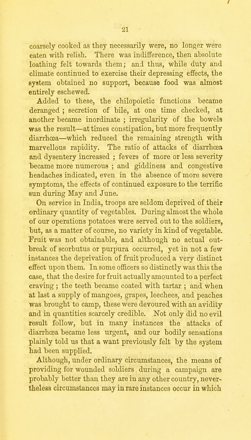 / 21 coarsely cooked as they necessarily were, no longer were eaten with relish. There was indifference, then absolute loathing felt towards them; and thus, while duty and climate continued to exercise their depressing effects, the system obtained no support, because food was almost entirely eschewed. Added to these, the chilopoietic functions became deranged ; secretion of bile, at one time checked, at another became inordinate ; irregularity of the bowels was the result—at times constipation, but more frequently diarrhoea—which reduced the remaining strength with marvellous rapidity. The ratio of attacks of diarrhoea and dysentery increased ; fevers of more or less severity became more numerous ; and giddiness and congestive headaches indicated, even in the absence of more severe symptoms, the effects of continued exposure to the terrific sun during May and June. On service in India, troops are seldom deprived of their ordinary quantity of vegetables. During almost the whole of our operations potatoes were served out to the soldiers, but, as a matter of course, no variety in kind of vegetable. Fruit was not obtainable, and although no actual out- break of scorbutus or purpura occurred, yet in not a few instances the deprivation of fruit produced a very distinct effect upon them. In some officers so distinctly was this the case, that the desire for fruit actually amounted to a perfect craving ; the teeth became coated with tartar ; and when at last a supply of mangoes, grapes, leechees, and peaches was brought to camp, these were devoured with an avidity and in quantities scarcely credible. Not only did no evil result follow, but in many instances the attacks of diarrhoea became less urgent, and our bodily sensations plainly told us that a want previously felt by the system had been supplied. Although, under ordinary circumstances, the means of providing for wounded soldiers during a campaign are probably better than they are in any other country, never- theless circumstances may in rare instances occur in which