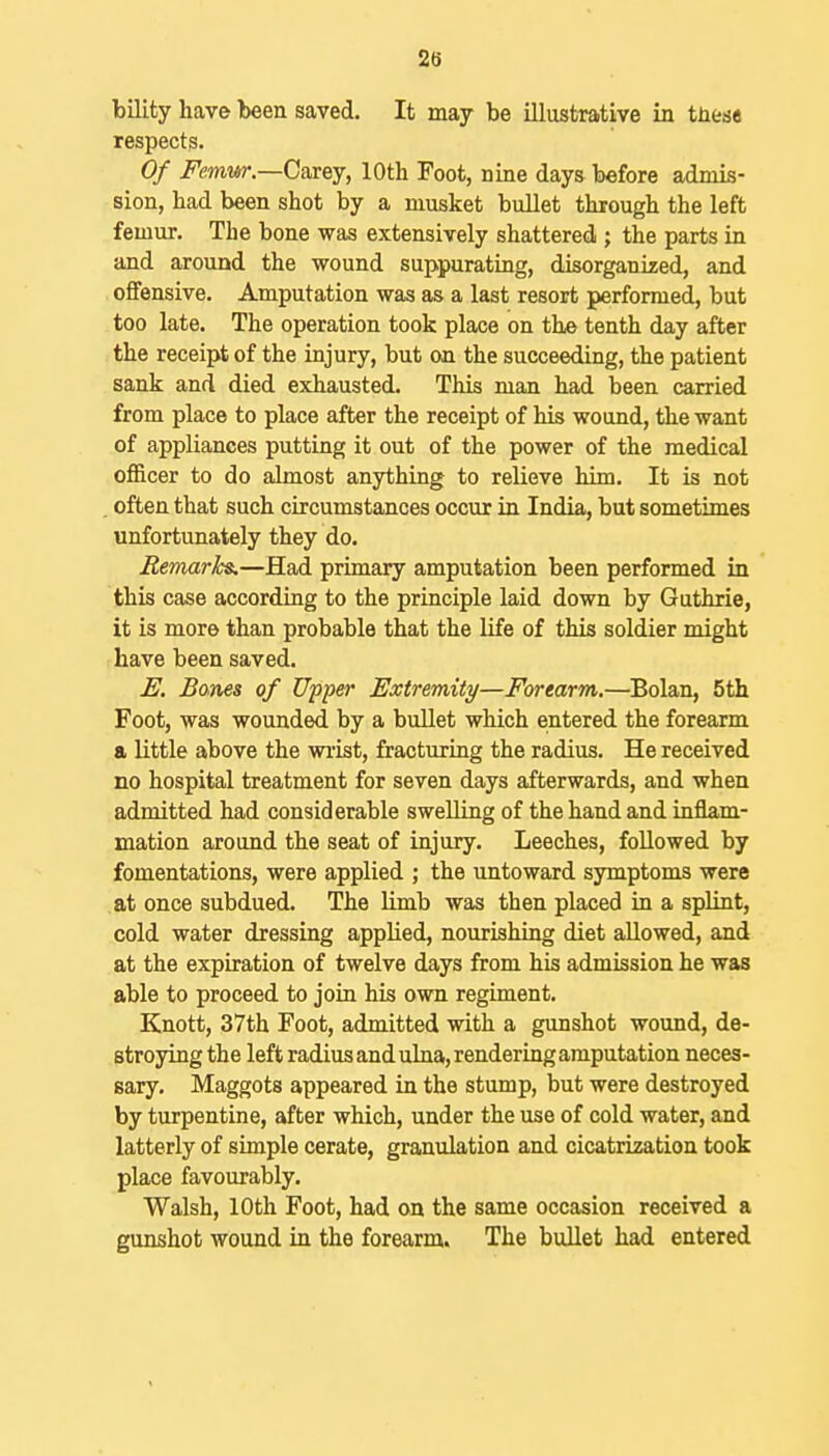 bility have been saved. It may be illustrative in tuese respects. Of Femw.—Ca;[ey, 10th Foot, nine days before admis- sion, had been shot by a musket bullet through the left femur. The bone was extensively shattered ; the parts in and around the wound suppurating, disorganized, and ofifensive. Amputation was as a last resort performed, but too late. The operation took place on the tenth day after the receipt of the injury, but on the succeeding, the patient sank and died exhausted. This man had been carried from place to place after the receipt of his wound, the want of appliances putting it out of the power of the medical officer to do almost anything to relieve him. It is not , often that such circumstances occur in India, but sometimes unfortunately they do. Bemarhs.—Had primary amputation been performed in this case according to the principle laid down by Guthrie, it is more than probable that the life of this soldier might have been saved. E. Bones of Upper Extremity—Forearm.—^Bolan, 5th Foot, was wounded by a bullet which entered the forearm a little above the wi-ist, fracturing the radius. He received no hospital treatment for seven days afterwards, and when admitted had considerable swelling of the hand and inflam- mation around the seat of injury. Leeches, followed by fomentations, were applied ; the untoward symptoms were at once subdued. The limb was then placed in a splint, cold water dressing applied, nourishing diet allowed, and at the expiration of twelve days from his admission he was able to proceed to join his own regiment. Knott, 37th Foot, admitted with a gunshot wound, de- stroying the left radius and ulna, rendering amputation neces- sary. Maggots appeared in the stump, but were destroyed by turpentine, after which, under the use of cold water, and latterly of simple cerate, granulation and cicatrization took place favourably. Walsh, 10th Foot, had on the same occasion received a gunshot wound in the forearm. The bullet had entered