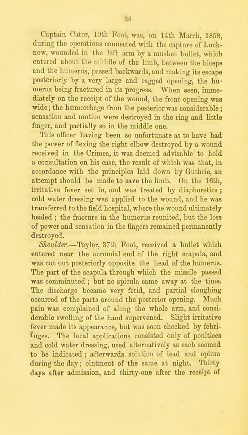 Captain Oator, 10th Foot, was, on 14th March, 1858, during the operations connected with the capture of Luck- now, wounded in the left arm by a musket bullet, which entered about the middle of the limb, between the biceps and the humerus, passed backwards, and making its escape posteriorly by a very large and ragged opening, the hu- merus being fractured in its progress. When seen, imme- diately on the receipt of the wound, the front opening was wide; the hcemorrhage from the posterior was considerable; sensation and motion were destroyed in the ring and little finger, and partially so in the middle one. This officer having been so unfortunate as to have had the power of flexing the right elbow destroyed by a wound received in the Crimea, it was deemed advisable, to hold a consultation on his case, the result of which was that, in accordance with the principles laid down by Guthrie, an attempt should be made to save the limb. On the 16th, irritative fever set in, and was treated by diaphoretics; cold water dressing was applied to the wound, and he was transferred to the field hospital, where the wound ultimately healed ; the fracture in the humerus reunited, but the loss of power and sensation in the fingers remained permanently destroyed. Shoulder.—Taylor, 37th Foot, received a bullet which entered near the acromial end of the right scapula, and was cut out posteriorly opposite the head of the humerus. The part of the scapula through which the missile passed was comminuted ; but no spicula came away at the time. The discharge became very fetid, and partial sloughing occurred of the parts around the posterior opening. Much pain was complained of along the whole arm, and consi- derable swelling of the hand supervened. Slight irritative fever made its appearance, but was soon checked by febri- fuges. The local applications consisted only of poultices and cold water dressing, used alternatively as each seemed to be indicated; afterwards solution of lead and opiimi during the day; ointment of the same at night. Thirty days after admission, and thirty-one after the receipt of