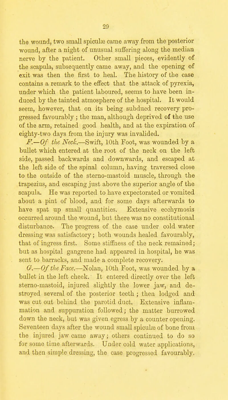 the wound, two small spiculse came away from the posterior wound, after a night of unusual suffering along the median nerve by the patient. Other small pieces, evidently of the scapula, subsequently came away, and the opening of exit was then the first to heal. The history of the case contains a remaxk to the effect that the attack of pyrexia, under which the patient laboured, seems to have been in- duced by the tainted atmosphere of the hospital. It would seem, however, that on its being subdued recovery pro- gressed favourably ; the man, although deprived of the use of the arm, retained good health, and at the expiration of eighty-two days from the injury was invalided. F.—Of the Neck—Swift, 10th Foot, was wounded by a bullet which entered at tlie root of the neck on the left side, passed bacliwards and downwards, and escaped at the left side of the spinal column, having traversed close to the outside of the sterno-mastoid muscle, through the trapezius, and escaping just above the superior angle of the scapula. He was reported to have expectorated or vomited about a pint of blood, and for some days afterwards to have spat up small quantities. Extensive ecchymosis occurred around the wound, but there was no constitutional disturbance. The progress of the case under cold water dressing was satisfactory; both wounds healed favourably, that of ingress first. Some stiffness of the neck remained; but as hospital gangrene had appeared in hospital, he was sent to barracks, and made a complete recovery. Cr.—0/ the Face.—Nolan, 10th Foot, was wounded by a bullet in the left cheek. It entered directly over the left sterno-mastoid, injured slightly the lower jaw, and de- stroyed several of the posterior teeth; then lodged and was cut out behind the parotid duct. Extensive inflam- mation and suppuration followed; the matter burrowed down the neck, but was given egress by a counter opening. Seventeen days after the wound small spicule of bone from the injured jaw came away; others continued to do so for some time afterwards. Under cold water applications, and then simple dressing, the case progressed favourably.