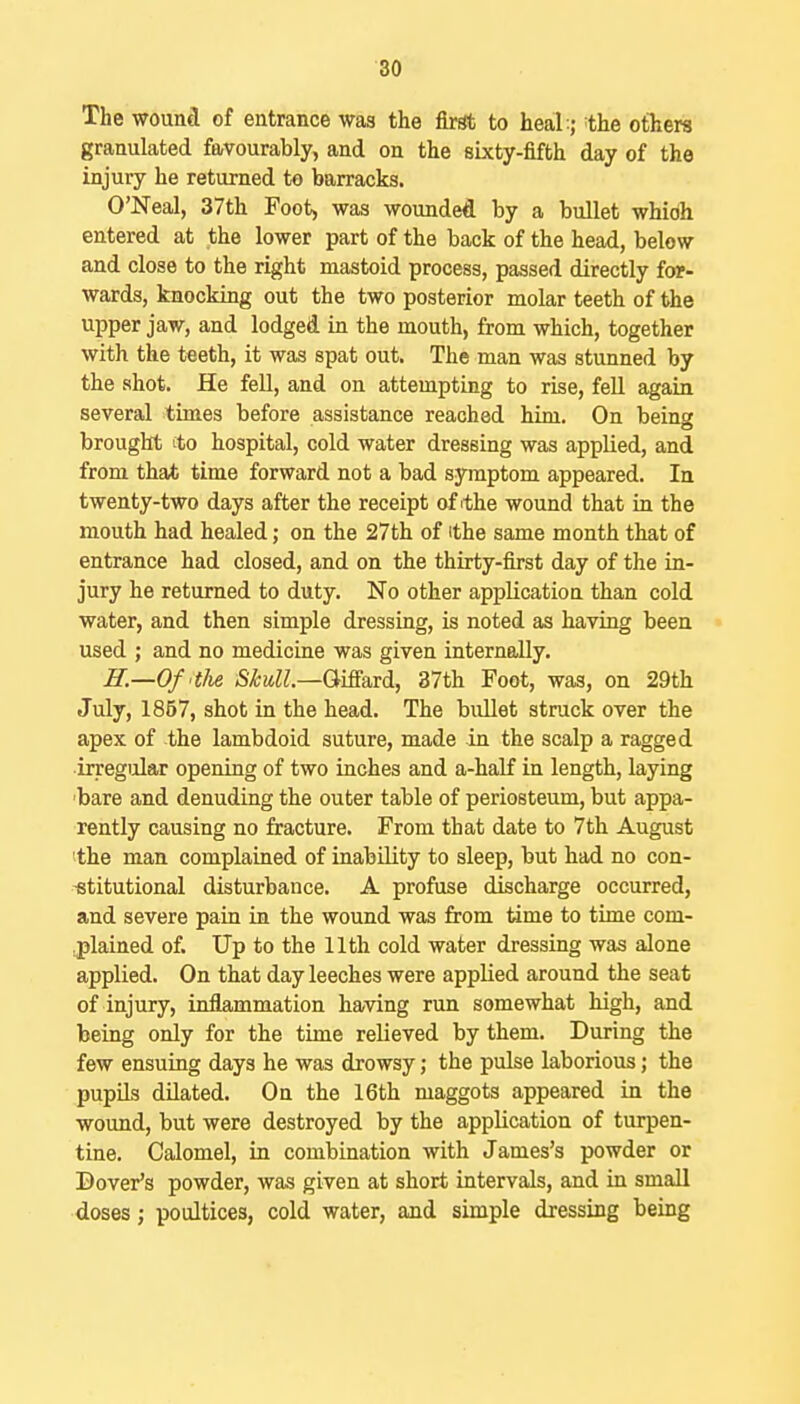 The wouad of entrance was the firat to heal;; the others granulated favourably, and on the sixty-fifth day of the injury he returned to barracks. O'Neal, 37th Foot, was wounded by a bullet whidh entered at the lower part of the back of the head, below and close to the right mastoid process, passed directly for- wards, knocking out the two posterior molar teeth of the upper jaw, and lodged in the mouth, from which, together with the teeth, it was spat out. The man was stunned by the shot. He fell, and on attempting to rise, fell again several times before assistance reached him. On being brought ito hospital, cold water dressing was applied, and from that time forward not a bad symptom appeared. In twenty-two days after the receipt of ithe wound that in the mouth had healed; on the 27th of ithe same month that of entrance had closed, and on the thirty-first day of the in- jury he returned to duty. No other application than cold water, and then simple dressing, is noted as having been used ; and no medicine was given internally. ff.—Of't/ie SMl.—QiS&Td, 37th Foot, was, on 29th July, 1867, shot in the head. The bullet struck over the apex of the lambdoid suture, made in the scalp a ragged irregular opening of two inches and a-half in length, laying 'bare and denuding the outer table of periosteum, but appa- rently causing no fracture. From that date to 7th August the man complained of inability to sleep, but had no con- -etitutional disturbance. A profuse discharge occurred, and severe pain in the wound was from time to time com- :plained of. Up to the 11th cold water dressing was alone applied. On that day leeches were applied around the seat of injury, inflammation having run somewhat high, and being only for the time relieved by them. During the few ensuing days he was drowsy; the pulse laborious; the pupils dilated. On the 16th maggots appeared in the wound, but were destroyed by the application of turpen- tine. Calomel, in combination with James's powder or Dover's powder, was given at short intervals, and in small doses; poultices, cold water, and simple dressing being