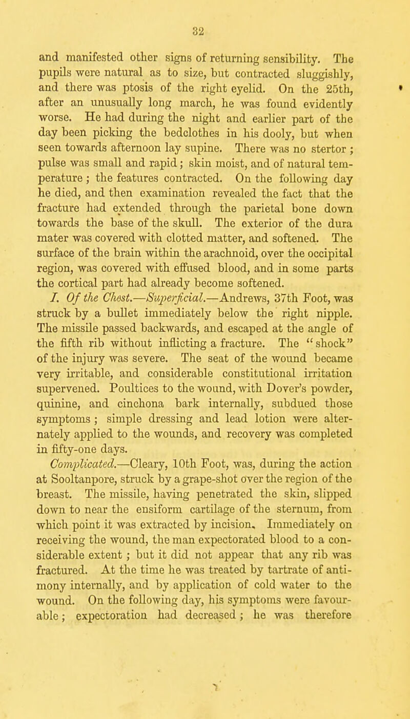 and manifested other signs of returning sensibility. The pupUs were natural as to size, but contracted sluggishly, and there was ptosis of the right eyelid. On the 25th, • after an unusually long march, he was found evidently worse. He had during the night and earlier part of the day been picking the bedclothes in his dooly, but when seen towards afternoon lay supine. There was no stertor ; pulse was small and rapid; skin moist, and of natural tem- perature ; the features contracted. On the following day he died, and then examination revealed the fact that the fracture had extended through the parietal bone down towards the base of the skull. The exterior of the dura mater was covered with clotted matter, and softened- The surface of the brain within the arachnoid, over the occipital region, was covered with effused blood, and in some parts the cortical part had already become softened. 7. Of the Chest.—Superficial.—Andrews, 37th Foot, was struck by a bullet immediately below the right nipple. The missile passed backwards, and escaped at the angle of the fifth rib without inflicting a fracture. The  shock of the injury was severe. The seat of the wound became very irritable, and considerable constitutional irritation supervened. Poultices to the wound, with Dover's powder, quinine, and cinchona bark internally, subdued those symptoms ; simple dressing and lead lotion were alter- nately applied to the wounds, and recovery was completed in fifty-one days. Complicated.—Cleary, 10th Foot, was, during the action at Sooltanpore, struck by a grape-shot over the region of the breast. The missile, having penetrated the skin, slipped down to near the ensiform cartilage of the sternum, from . which point it was extracted by incision. Immediately on receiving the wound, the man expectorated blood to a con- siderable extent; but it did not appear that any rib was fractured. At the time he was treated by tartrate of anti- mony internally, and by application of cold water to the wound. On the following day, his symptoms were favour- able ; expectoration had decreased j he was therefore 1