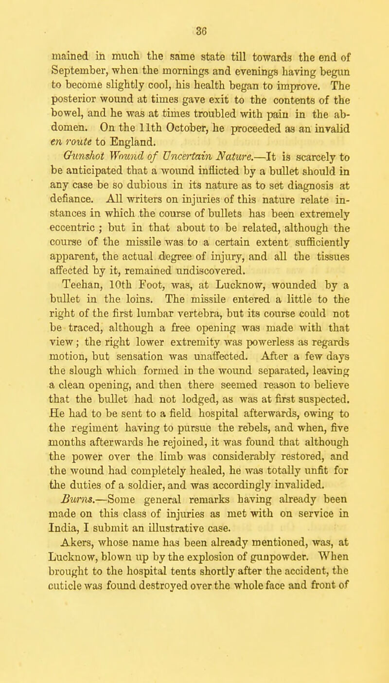 mained in much the same state till towards the end of September, when the mornings and evenings having begun to become slightly cool, his health began to improve. The posterior wound at times gave exit to the contents of the bowel, and he was at times troubled with pain in the ab- domen. On the 11th October, he proceeded as an invalid en route to England. Gunshot Wound of Uncertain Nature.—It is scarcely to be anticipated that a woimd inflicted by a bullet should in any case be so dubious in its nature as to set diagnosis at defiance. All writers on injuries of this nature relate in- stances in which the course of bullets has been extremely eccentric ; but in that about to be related, although the course of the missile was to a certain extent sufficiently apparent, the actual degree of injury, and aU the tissues affected by it, remained undiscovered. Teehan, 10th Foot, was, at Lucknow, wounded by a bullet in the loins. The missile entered a little to the right of the first lumbar vertebra, but its course could not be traced, although a free opening was made with that view; the right lower extremity was powerless as regards motion, but sensation was unaffected. After a few days the slough which formed in the wound separated, leaving a clean opening, and then there seemed reason to believe that the bullet had not lodged, as was at first suspected. He had to be sent to a field hospital afterwards, owing to the regiment having to pursue the rebels, and when, five months afterwards he rejoined, it was found that although the power over the limb was considerably restored, and the wound had completely healed, he was totally unfit for the duties of a soldier, and was accordingly invalided. Burns.—Some general remarks having already been made on this class of injuries as met with on service in India, I submit an illustrative case. Akers, whose name has been already mentioned, was, at Lucknow, blown up by the explosion of gunpowder. When brought to the hospital tents shortly after the accident, the cuticle was found destroyed over the whole face and front of