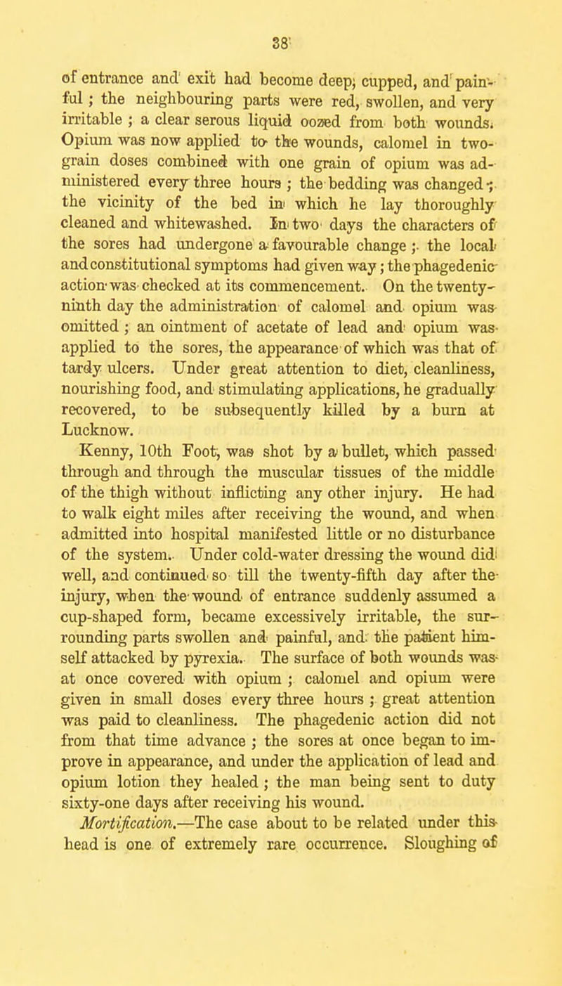 3ff of entrance and' exit had become deep; cupped, and pain- ful ; the neighbouring parts were red, swollen, and very initable ; a clear serous liquid oozed from both wounds. Opium was now applied to- the wounds, calomel in two- grain doses combined with one grain of opium was ad- ministered every three hours; the bedding was changed •; the vicinity of the bed ini which he lay thoroughly- cleaned and whitewashed. In two days the characters of the sores had undergone a favourable change ;• the local' and constitutional symptoms had given way; the phagedenic action was checked at its commencement. On the twenty- ninth day the administration of calomel and opium was- omitted; an ointment of acetate of lead and- opium was- applied to the sores, the appearance of which was that of tardy ulcers. Under great attention to diet, cleanliness, nourishing food, and stimulating applications, he gradually recovered, to be subsequently killed by a burn at Lucknow. Kenny, 10th Foot, was shot by ai buUet, which passed through and through the muscular tissues of the middle of the thigh without inflicting any other injury. He had to walk eight miles after receiving the wound, and when admitted into hospital manifested little or no disturbance of the system.. Under cold-water dressing the wound didi well, and contiaued so tiU the twenty-fifth day after the- injury, when the wound of entrance suddenly assumed a cup-shaped form, became excessively irritable, the sur- rounding parts swollen and painful, and; the paiient him- self attacked by pyrexia. The surface of both woimds was- at once covered with opium ; calomel and opium were given in small doses every three hours ; great attention was paid to cleanliness. The phagedenic action did not from that time advance ; the sores at once began to im- prove in appearance, and under the application of lead and opium lotion they healed; the man being sent to duty sixty-one days after receiving his wound. Mortification.—The case about to be related under this- head is one of extremely rare occurrence. Sloughing of