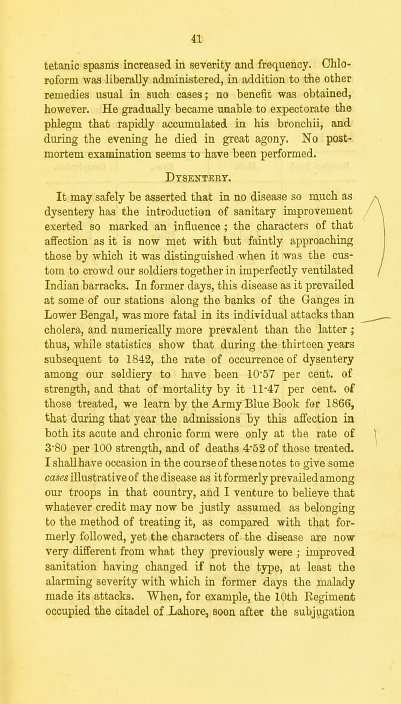 tetanic spasms increased in severity and frequency. Chlo- roform was liberally administered, in addition to tlie other remedies usual in such cases; no benefit was obtained, however. He gradually became unable to expectorate the phlegm that rapidly accumulated in his bronchii, and during the evening he died in great agony. No post- mortem examination seems to have been performed. Dysentery. It may safely be asserted that in no disease so much as dysentery has the introduction of sanitary improvement exerted so marked an influence; the characters of that affection as it is now met with but faintly approaching those by which it was distinguished when it was the cus- tom to crowd our soldiers together in imperfectly ventilated Indian barracks. In former days, this disease as it prevailed at some of our stations along the banks of the Ganges in Lower Bengal, was more fatal in its individual attacks than cholera, and numerically more prevalent than the latter ; thus, while statistics show that during the thirteen years subsequent to 1842, the rate of occurrence of dysentery among our soldiery to have been 1057 per cent, of strength, and that of mortality by it 11-47 per cent, of those treated, we learn by the Army Blue Book for 1866, that during that year the admissions by this affection in both its acute and chronic form were only at the rate of 3'80 per 100 strength, and of deaths 452 of those treated. I shall have occasion in the course of these notes to give some cflwes illustrative of the disease as it formerly prevailed among our troops in that country, and I venture to believe that whatever credit may now be justly assumed as belonging to the method of treating it, as compared with that for- merly followed, yet the characters of the disease are now very different from what they previously were ; improved sanitation having changed if not the type, at least the alarming severity with which in former days the malady made its attacks. When, for example, the 10th Regiment occupied the citadel of Lahore, soon after the subjugatioa