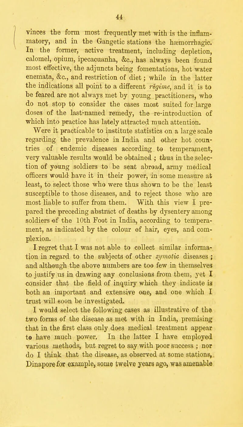 vinces the form most frequently met with is the inflam- matory, and in the Gangetic stations the haemorrhagic. In the former, active treatment, including depletion, calomel, opium, ipecacuanha, &c., has always been found most effective, the adjuncts being fomentations, hot water enemata, &c., and restriction of diet; while in the latter the indications aU point to a different regime, and it is to be feared are not always met by yoimg practitioners, who do not stop to consider the cases most suited for large doses of the last-named remedy, the re-introduction of which into practice has lately attracted much attention. Were it practicable to institute statistics on a large scale regarding the prevalence in India and other hot coun- tries of endemic diseases according to temperament, very valuable results would be obtained ; thus in the selec- tion of young soldiers to be seat abroad, army medical officers would have it in their power, in some measure at least, to select those who were thus shown to be the least susceptible to those diseases, and to reject those who are most liable to suffer from them. With this view I pre- pared the preceding abstract of dea/ths by dysentery among soldiers «f the 10th Foot in India, according to tempera- ment, as indicated by the colour of hair, eyes, and com- plexion. I regret that I was not able to collect similar infonna-. tion in regard to the subjects of other zymotic diseases ; and although the above numbers are too few in themselves to justify us in drawing any conclusions from them, yet I consider that the field of inquiry which they indicate is both an important and extensive one, and one which I trust will soon be investigated. I would select the following cases as illustrative of the two forms of the disease as met with in India, premising that in tlie first class only does medical treatment appear to have much power. In the latter I have employed various methods, but regret to say with poor success ; nor do I think that the disease, as observed at some stations,, Dinaporefor example, some twelve yeajs ago, was amenable