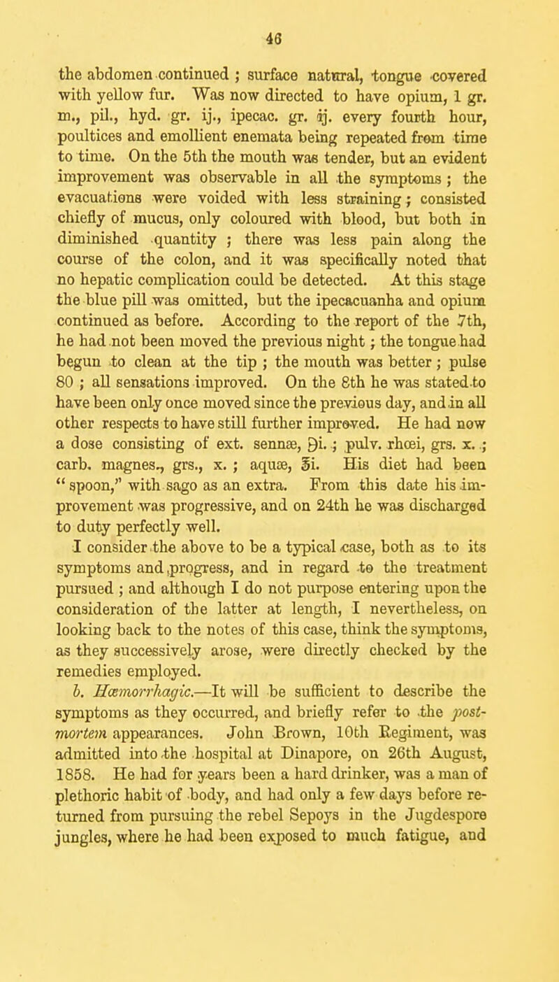 43 the abdomen continued ; surface natwral, tongue covered with yellow fur. Was now directed to have opium, 1 gr. m., pil., hyd. gr, ij., ipecac, gr. ij. every fourth hour, poultices and emollient enemata being repeated from time to time. On the 5th the mouth was tender, but an evident improvement waa observable in all the symptoms; the evacuations were voided with less straining ; consisted chiefly of mucus, only coloured with blood, but both in diminished quantity ; there was less pain along the course of the colon, and it was specifically noted that no hepatic complication could be detected. At this stage the blue pill was omitted, but the ipecacuanha and opium continued as before. According to the report of the 7th, he had not been moved the previous night; the tongue had begun to clean at the tip ; the mouth was better; pulse 80 ; all sensations improved. On the 8th he was stated to have been only once moved since the previous day, and in all other respects to have still further improved. He had now a dose consisting of ext. sennse, Bi.,pulv. rhoei, grs. x..; carb. magnes., grs., x. ; aquae, §i. His diet had been spoon, with sago as an extra. From this date his im- provement was progressive, and on 24th he was discharged to duty perfectly well. I consider the above to be a typical «ase, both as to its symptoms and ,prQgress, and in regard -to the treatment pursued ; and although I do not purpose entering upon the consideration of the latter at length, I nevertheless, on looking back to the notes of this case, think the syuiptoms, as they successively arose, were directly checked by the remedies employed. h. Hcemorrhagic.—It will be sufficient to describe the symptoms as they occurred, and briefly refer to .the post- mortem appearances. John JBrown, lOtli Eegiment, was admitted into -the hospital at Dinapore, on 26th August, 1858. He had for years been a hard drinker, was a man of plethoric habit of body, and had only a few daj's before re- turned from pursuing the rebel Sepoys in the Jugdespore jungles, where he had been exjoosed to much fatigue, and