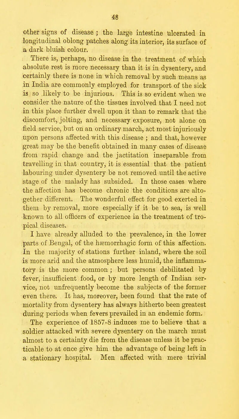 4S other signs of disease ; the large intestine ulcerated in longitudinal oblong patches along its interior, its surface of a dark bluish colour. There is, perhaps, no disease in the treatment of which absolute rest is more necessary than it is in dysentery, and certainly there is none in which removal by such means as in India are commonly employed for transport of the sick is so likely to be injurious. This is so evident when we consider the nature of the tissues involved that I need not in this place further dwell upon it than to remark that the discomfort, jolting, and necessary exposure, not alone on field service, but on an ordinary march, act most injuriously upon persons affected with this disease ; and that, however great may be the benefit obtained in many cases of disease from rapid change and the jactitation inseparable from travelling in that country, it is essential that the patient labouring under dysentery be not removed until the active stage of the malady has subsided. In those cases where the affection has become chronic the conditions are alto- gether different. The wonderful effect for good exerted in them by removal, more especially if it be to sea, is well known to all officers of experience in the treatment of tro- pical diseases. I have already alluded to the prevalence, in the lower parts of Bengal, of the hsemorrhagic form of this affection. In the majority of stations further inland, where the soil is more arid and the atmosphere less humid, the inflamma- tory is the more common; but persons debilitated by fever, insufficient food, or by more length of Indian ser- vice, not unfrequently become the subjects of the former even there. It has, moreover, been found that the rate of mortality from dysentery has always hitherto been greatest during periods when fevers prevailed in an endemic form. The experience of 1857-8 induces me to believe that a soldier attacked with severe dysentery on the march must almost to a certainty die from the disease unless it be prac- ticable to at once give him the advantage of being left in a stationary hospital. Men affected with mere trivial