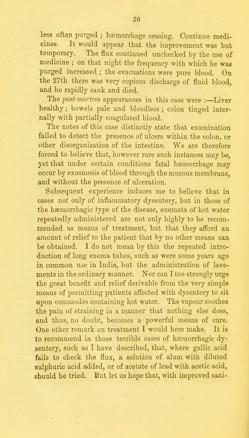 less often purged ; haetnorrhage ceasing. Continue medi- cines. It would appear that the improvement was but temporary. The flux continued unchecked by the use of medicine ; on that night the frequency with which he was purged increased ; the evacuations were pure blood. On the 27th there was very copious discharge of fluid blood, and he rapidly sank and died. The post-mortem appearances in this case were :—Liver healthy; bowels pale and bloodless ; colon tinged inter- nally with partially coagulated blood. The notes of this case distinctly state that examination failed to detect the presence of ulcers within the colon, or other disorganization of the intestine. We are therefore forced to believe that, however rare such instances may be, yet that under certain conditions fatal haemorrhage may occur by exosmosis of blood through the mucous membrane, and without the presence of ulceration. Subsequent experience induces me to believe that in cases not only of inflammatory dysentery, but in those of the hsemorrhagic type of the disease, enemata of hot water repeatedly administered are not only highly to be recom- mended as means of treatment, but that they afi'ord an amount of relief to the patient that by no other means can be obtained. I do not mean by this the repeated intro- duction of long enema tubes, such as were some years ago in common use in India, but the administration of lave- ments in the ordinary manner. Nor can I too strongly urge the great benefit and relief derivable from the very simple means of permitting patients afiected with dysentery to sit upon commodes containing hot water. The vapour soothes the pain of straining in a manner that nothing else does, and thus, no doubt, becomes a powerful means of cure. One other remark on treatment I would here make. It is to recommend in those terrible cases of ha3morrhagic dy- sentery, such as I have described, that, where gallic acid fails to check the flux, a solution of alum with diluted sulphuric acid added, or of acetate of lead with acetic acid, should be tried. But let us hope that, with improved sani-