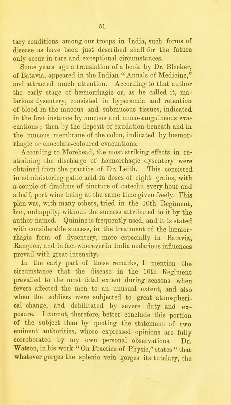 61 tary conditions among our troops in India, such forms of disease as have been just described shall for the future only occur in rare and exceptional circumstances. Some years ago a translation of a book by Dr. Bleeker, of Batavia, appeared in the Indian  Annals of Medicine, and attracted much attention. According to that author the early stage of hsemorrhagic or, as he called it, ma- larious dysentery, consisted in hyperaemia and retention of blood in the mucous and submucous tissues, indicated in the first instance by mucous and muco-sanguineous era- cuations ; then by the deposit of exudation beneath and in the mucous membrane of the colon, indicated by hsemor- rhagic or chocolate-coloured evacuations. According to Morehead, the most striking effects in re- straining the discharge of htemorrhagic dysentery were obtained from the practice of Dr. Leith. This consisted in administering gallic acid in doses of eight grains, with a couple of drachms of tincture of catechu every hour and a half, port wine being at the same time given fj-eely. This plan was, with many others, tried in the 10th Regiment, but, unhappily, without the success attributed to it by the author named. Quinine is frequently used, and it is stated ■with considerable success, in the treatment of the hasmor- rhagic form of dysentery, more especially in Batavia, Eangoon, and in fact wherever in India malarious influences prevail with great intensity. In the early part of these remarks, I mention the circumstance that the disease in the 10th Regiment prevailed to the most fatal extent during seasons when fevers affected the men to an unusual extent, and also when the soldiers were subjected to great atmospheri- cal change, and debilitated by severe duty and ex- posure. I cannot, therefore, better conclude this portion of the subject than by quoting the statement of two eminent authorities, whose expressed opinions are fully corroborated by my own personal observations. Dr. Watson, in his work  On Practice of Physic, states  that whatever gorges the splenic vein gorges its tutelary, the