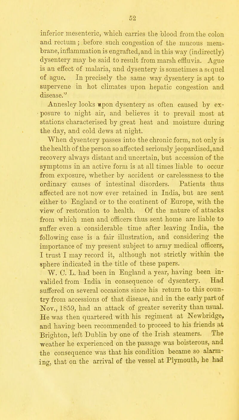 inferior inesenteric, which carries the blood from the colon and rectum; before such congestion of the mucous mem- brane, inflammation is engrafted, and in this way (indirectly) dysentery may be said to result from marsh effluvia. Ague is an effect of malaria, and dysentery is sometimes a si quel of ague. In precisely the same way dysentery is apt to supervene in hot climates upon hepatic congestion and disease. Annesley looks upon dysentery as often caused by ex- posure to night air, and believes it to prevail most at stations characterised by great heat and moisture during the day, and cold dews at night. When dysentery passes into the chronic form, not only is thehealth of the person so afi'ected seriously jeopardised, and recovery always distant and uncertain, but accession of the symptoms in an active form is at all times liable to occur from exposure, whether by accident or carelessness to the ordinary causes of intestinal disorders. Patients thus affected are not now ever retained in India, but are sent either to England or to the continent of Europe, with the view of restoration to health. Of the nature of attacks from which men and officers thus sent home are liable to suffer even a considerable time after leaving India, the following case is a fair illustration, and considering the importance of my present subject to army medical officers, I trust I may record it, althougli not strictly within the sphere indicated in the title of these papers. W. C. L. had been in England a year, having been in- valided from India in consequence of dysenterj^ Had suffered on several occasions since his return to this coun- try from accessions of that disease, and in the early part of Nov., 1859, had an attack of greater severity than usual. He was then quartered with his regiment at Newbridge, and having been recommended to proceed to his friends at Brighton, left Dublin by one of the Irish steamers. The weather he experienced on the passage was boisterous, and the consequence was that his condition became so alarm- ing, that on the arrival of the vessel at Plymouth, he had