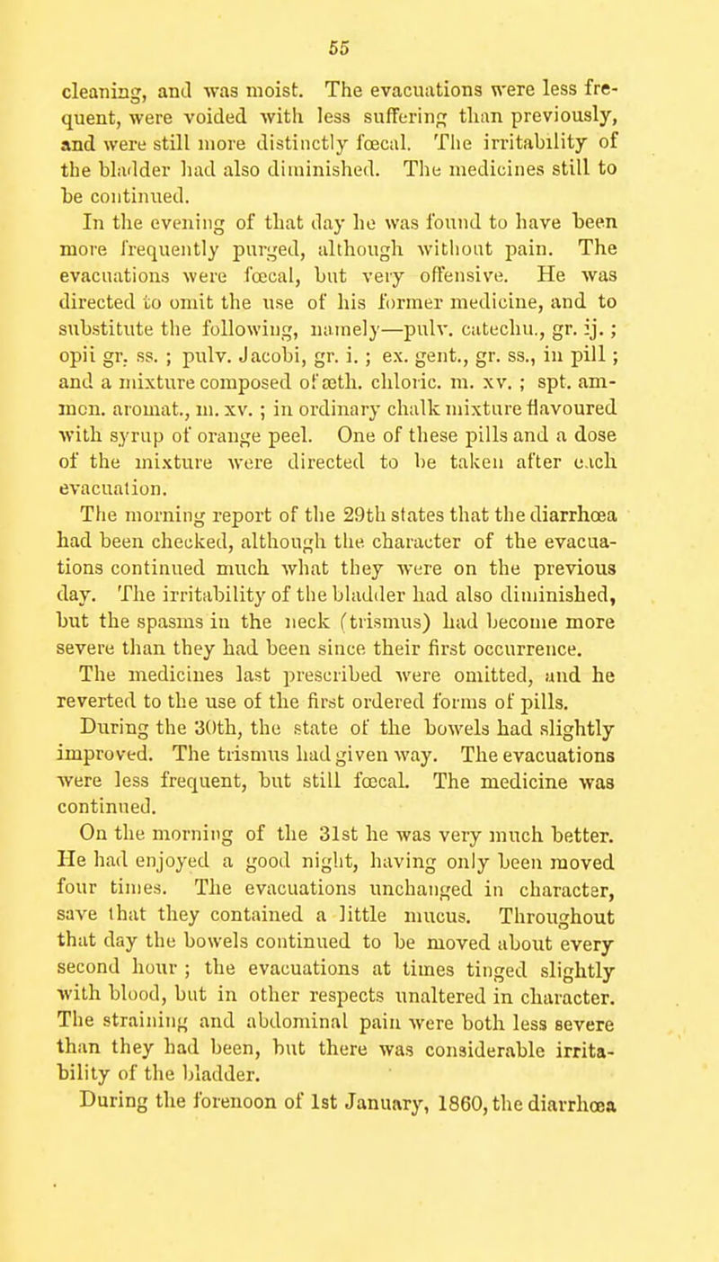 cleaning, and -vvas moist. The evacuations were less fre- quent, were voided witli less suffering; than previously, and were still more distinctly foecul. The irritability of the bladder had also diminished. The medicines still to he continued. In the evening of that day he was found to have heen more frequently purged, although without pain. The evacuations were foccal, but very offensive. He was directed to omit the use of his former medicine, and to substitute the following, namely—pulv. catechu., gr. ij.; opii gr. ss. ; pulv. Jacobi, gr. i.; ex. gent., gr. ss., in pill; and a mixture composed ofajth. chloric, m. xv. ; spt. am- incn. aromat., ui. xv.; in ordinary chalk mixture flavoured with syrup of orange peel. One of these pills and a dose of the mixture were directed to be taken after e.ich evacuation. The morning report of the 29th states that the diarrhoea had been checked, although the character of the evacua- tions continued much what they were on the previous day. The irritability of the bladder had also diminished, but the spasms in the neck ftrismus) had become more severe than they had been since their first occurrence. The medicines last jjrescribed were omitted, and he reverted to the use of the first ordered forms of pills. During the 3()th, the .state of the bowels had .slightly improved. The trismus had given way. The evacuations were less frequent, but still foccah The medicine was continued. On the morning of the 31st he was very much hetter. He had enjoyed a good night, having only been moved four times. The evacuations unchanged in character, save that they contained a little mucus. Throughout that day the bowels continued to be moved about every second hour ; the evacuations at times tinged slightly with blood, but in other respects unaltered in character. The straining and abdominal pain were both less severe than they had been, hut there wa.s considerable irrita- bility of the bladder. During the forenoon of 1st January, 1860, the diarrhoea