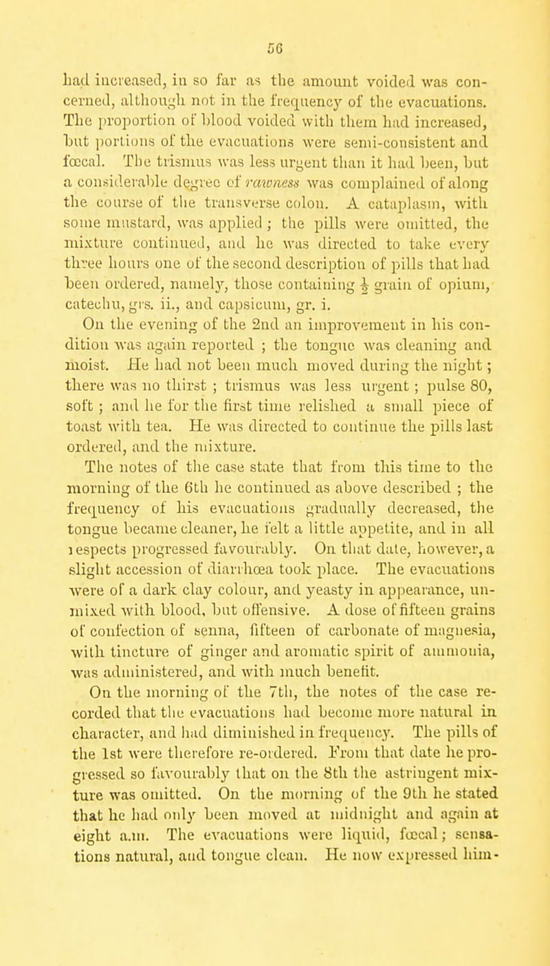 had iuci'easecl, iu so far as the amount voided was con- cerned, aUhouLjli not in the lVef|uency of the evacuations. The iiroportion of hlood voided with them had increased, hut ])orli()u.s of tlie evacuations were semi-consistent and foccal. The trismus was less urgent tlian it had heen, hut a con^^iderable degree oi rmvness was complained of along the course of tlie transverse colon. A cataplasm, with some mustard, was applied ; the pills were onutted, the mi-xture continued, and ho was directed to take every three hours one of the second description of pills that had heen ordered, nanielj'', those containing ^ grain of opium, catechu, grs. ii., and capsicum, gr. i. On the evening of the 2nd an improvement in his con- dition -was again reported ; the tongue was cleaning and moist. He had not heen much moved during the night; there was no thirst ; trismus was less urgent; pulse 80, soft; and he for the first time relished a small piece of toast with tea. He was directed to continue the pills last ordered, and the mixture. The notes of the case state that from this time to the morning of the 6th he continued as above described ; the frequency of his evacuations gradually decreased, the tongue became cleaner, he felt a little appetite, and in all 1 espects progressed favourabl3^ On that date, however, a slight accession of diarrhoea took place. The evacuations were of a dark clay colour, and yeasty in appearance, un- mi.\.ed with blood, but oflensive. A dose of fifteen grains of confection of senna, fifteen of carbonate of mtignesia, with tincture of ginger and aromatic spirit of ammonia, was administered, and with much benefit. On the morning of the 7th, the notes of the case re- corded that the evacuations had become more natural in character, and liad diminished in fre([uency. The pills of the 1st were therefore re-ordered. L'rom that date he pro- gressed so favourably that on the 8th tlie astriugent mix- ture was omitted. On the morning of the 9th he stated that he had only heen moved at midnight and again at eight a.m. The evacuations were liquid, fcecal; sensa- tions natural, and tongue clean. He now expressed him-