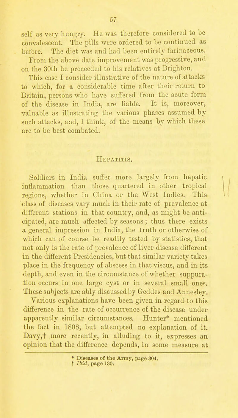 self as very luxngiy. He M-as therefore considered to be convalescent. The pills were ordered to Le continned as before. The diet was and had been entirely farinaceous. From the above date improvement was profjressive, and. on the 30th he proceeded to his relatives at Brighton. This case I consider illustrative of the nature of attacks to which, for a considerable time after their return to Britain, persons who have suffered from the acute form of the disease in India, are liable. It is, moreover, valuable as illustrating the various pha!?es assumed by such attacks, and, I think, of the means by which these are to be best combated. Hepatitis. Soldiers in India suffer more largely from hepatic inflammation than those quartered in other tropical regions, whether in Chma or the West Indies. This class of diseases vary much in their rate of prevalence at different stations in that country, and, as might be anti- cipated, are much affected by seasons ; thus there exists a general impression in India, the truth or otherwise of Avhich can of course be readily tested by statistics, that not only is the rate of prevalence of liver disease different in the different Presidencies, but that similar variety takes place in the frequency of abscess in that viscus, and in its ilepth, and even in the circumstance of whether suppura- tion occurs in one large cyst or in several small ones. These subjects are ably discussed by Geddes and Annesley. Various e.xplanations have been given in regard to this difference in the rate of occurrence of the disease under apparently similar circumstances. Hunter* mentioned the fact in 1808, but attempted no explanation of it. Davy,t more recently, in alluding to it, expresses an opinion that the difference depends, in some measure at • Diseases of the Army, page 304. I Ibid, page }30.