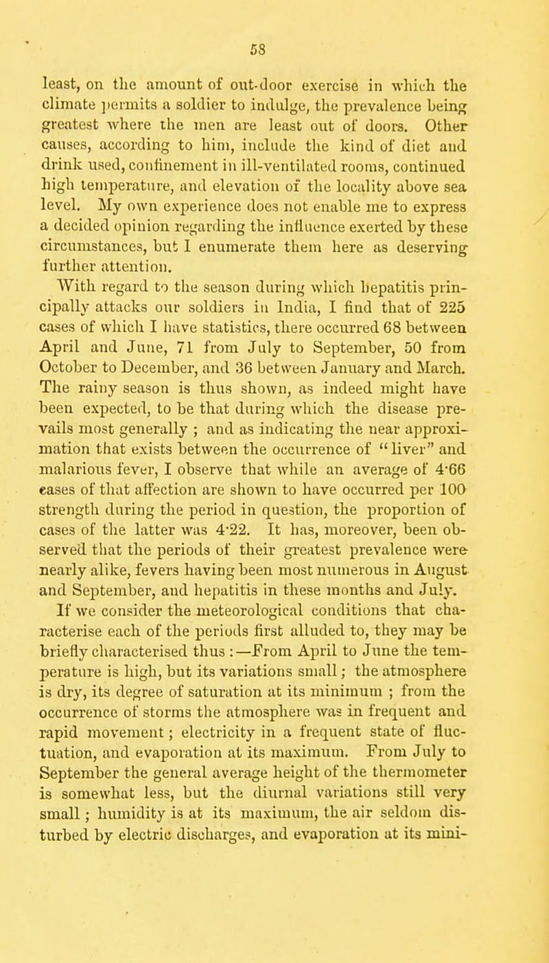 least, on the amount of oiit-door exercise in which the climate permits a soldier to indulge, the prevalence being greatest where the men are least out of doors. Other causes, according to him, include the kind of diet and drink used, conlinement in ill-ventilated rooms, continued high temperature, and elevation of the locality above sea level. My own experience does not enable me to express a decided opinion regarding the influence exerted hy these circumstances, but 1 enumerate them here as deserving further attention. AVith regard to the season during which hepatitis prin- cipally attacks our soldiers in India, I find that of 225 cases of which I have statistics, there occurred 68 between April and June, 71 from July to September, 50 from October to December, and 36 between January and March, The rainy season is thus shown, as indeed might have been expected, to be that during which the disease pre- vails most generally ; and as indicating tlie near approxi- mation that exists between the occurrence of liver and malariotts fever, I observe that while an average of 466 eases of that affection are shown to have occurred per 100 strength during the period in question, the proportion of cases of the latter was 4'22. It has, moreover, been ob- served that the periods of their greatest prevalence were- nearly alike, fevers having been most numerous in August and September, and hepatitis in these months and July. If we consider the meteorological conditions that cha- racterise each of the periods first alluded to, they may be briefly characterised thus : —From April to June the tem- perature is high, but its variations small; the atmosphere is dry, its degree of saturation at its minimum ; from the occurrence of storms the atmosphere was in frequent and rapid movement; electricity in a frequent state of fluc- tuation, and evaporation at its maximum. From July to September the general average height of the thermometer is somewhat less, but the diurnal variations still very small; humidity is at its maximum, the air seldom dis- turbed by electric discharges, and evaporation at its mini-