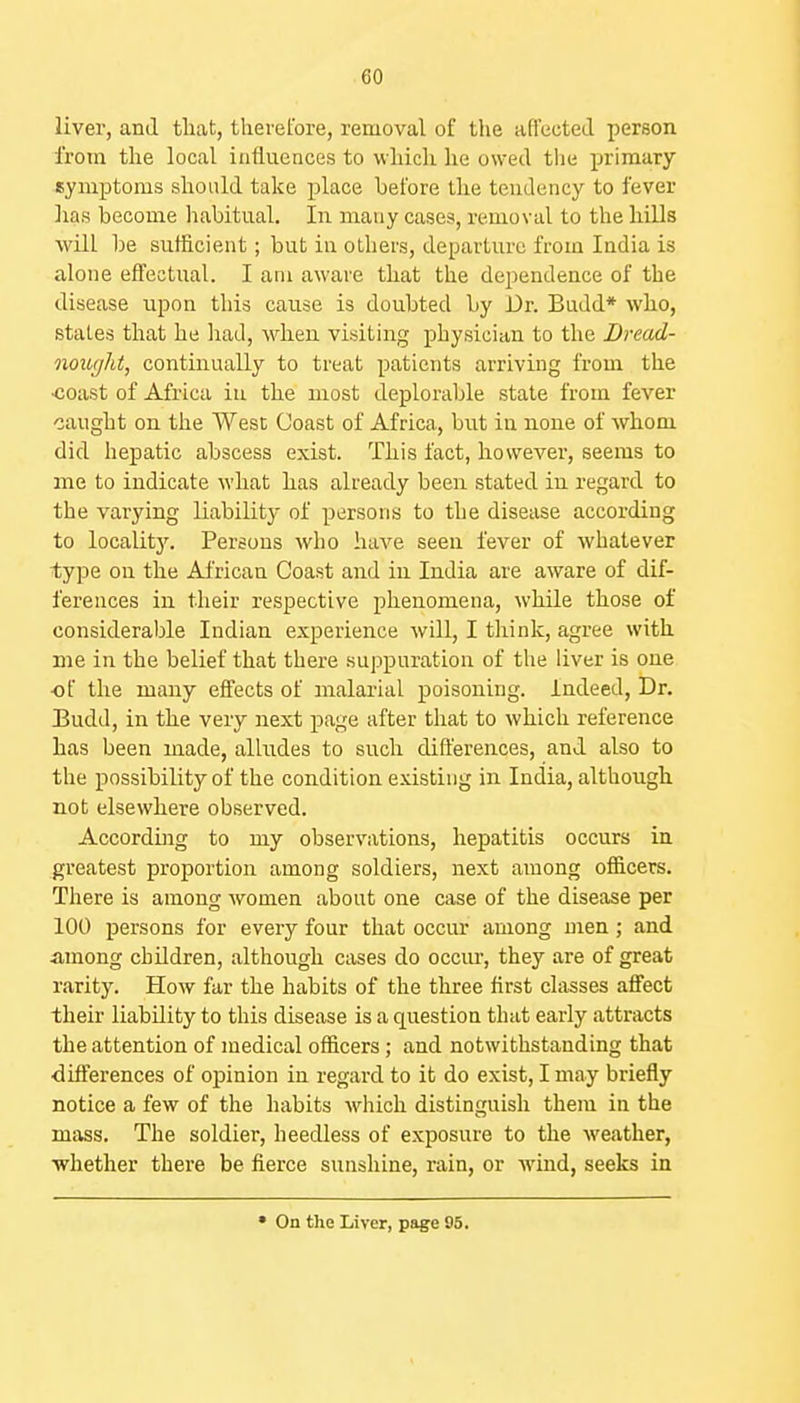 liver, and that, therefore, removal of the aflected person from the local influences to which he owed tlie primary symptoms should take place before tlie tendency to fever lias become habitual. In many cases, removal to the hills will be sufficient; but in others, departure from India is alone effectual. I am aware that the dependence of the disease upon this cause is doubted by Dr. Budd* who, states that he had, when visiting physician to the Dread- iiQurjht, continually to treat patients arriving from the •coast of Africa in the most deplorable stale from fever caught on the West Coast of Africa, but in none of whom did hepatic abscess exist. This fact, however, seems to me to indicate what has already been stated in regard to the varying liability of persons to the disease according to localit3\ Persons who have seen fever of whatever type on the African Coast and in India are aware of dif- ferences in their respective phenomena, while those of considerable Indian experience will, I think, agree with me in the belief that there suppuration of the liver is one •of the many effects of malarial poisoning, indeed. Dr. Eudd, in the very next page after that to which reference has been made, alludes to such differences, and also to the possibility of the condition existing in India, although not elsewhere observed. Accorduig to my observations, hepatitis occurs in greatest proportion among soldiers, next among officers. There is among women about one case of the disease per 100 persons for every four that occur among men; and among children, although cases do occm-, they are of great rarity. How far the habits of the three first classes affect their liability to this disease is a question that early attracts the attention of medical officers; and notwithstanding that differences of opinion in regard to it do exist, I may briefly notice a few of the habits which distinguish them in the mass. The soldier, heedless of exposure to the weather, whether there be fierce sunshine, rain, or wind, seeks in • On the Liver, page 95,