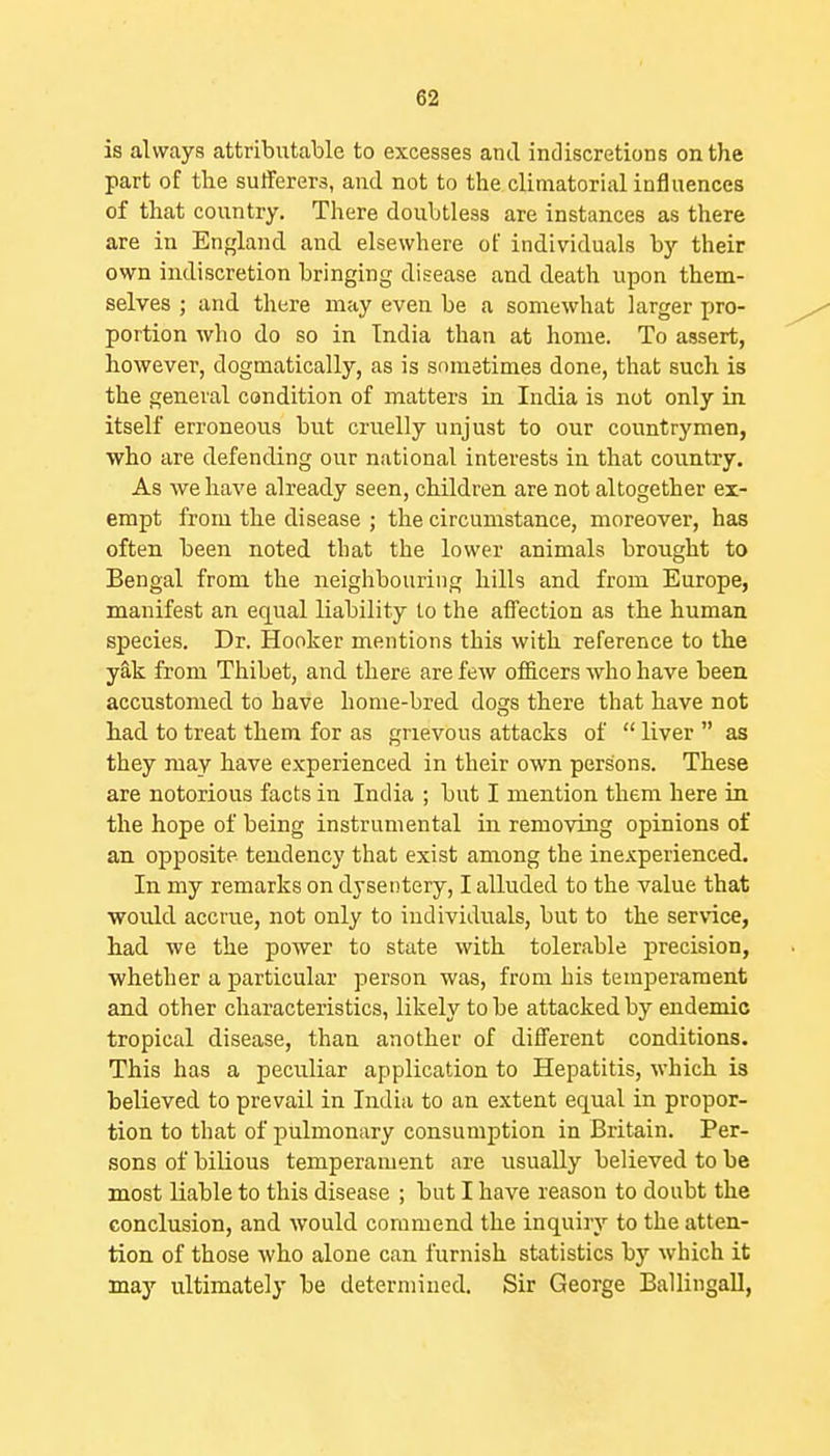 is always attributable to excesses and indiscretions on the part of the sufferers, and not to the cliniatorial influences of that country. There doubtless are instances as there are in England and elsewhere of individuals by their own indiscretion bringing disease and death upon them- selves ; and there may even be a somewhat larger jjro- portion who do so in India than at home. To assert, however, dogmatically, as is sometimes done, that such is the general condition of matters in India is not only in. itself erroneous but cruelly unjust to our countrymen, who are defending our national interests in that country. As we have already seen, children are not altogether ex- empt from the disease ; the circumstance, moreover, has often been noted that the lower animals brought to Bengal from the neighbouring hills and from Europe, manifest an equal liability to the affection as the human species. Dr. Hooker mentions this with reference to the yak from Thibet, and there are few officers who have been accustomed to have home-bred dogs there that have not had to treat them for as grievous attacks of  liver  as they may have experienced in their own persons. These are notorious facts in India ; but I mention them here in the hope of being instrumental in removing opinions of an opposite tendency that exist among the inexperienced. In my remarks on dysentery, I alluded to the value that would accrue, not only to individuals, but to the service, had we the power to state with tolerable precision, whether a particular person was, from his temperament and other characteristics, likely to be attacked by endemic tropical disease, than another of different conditions. This has a peculiar application to Hepatitis, which is believed to prevail in India to an extent equal in propor- tion to that of pulmonary consumption in Britain. Per- sons of bilious temperament are usually believed to be most liable to this disease ; but I have reason to doubt the conclusion, and would commend the inquiry to the atten- tion of those who alone can furnish statistics by which it may ultimately be determined. Sir George Ballingall,