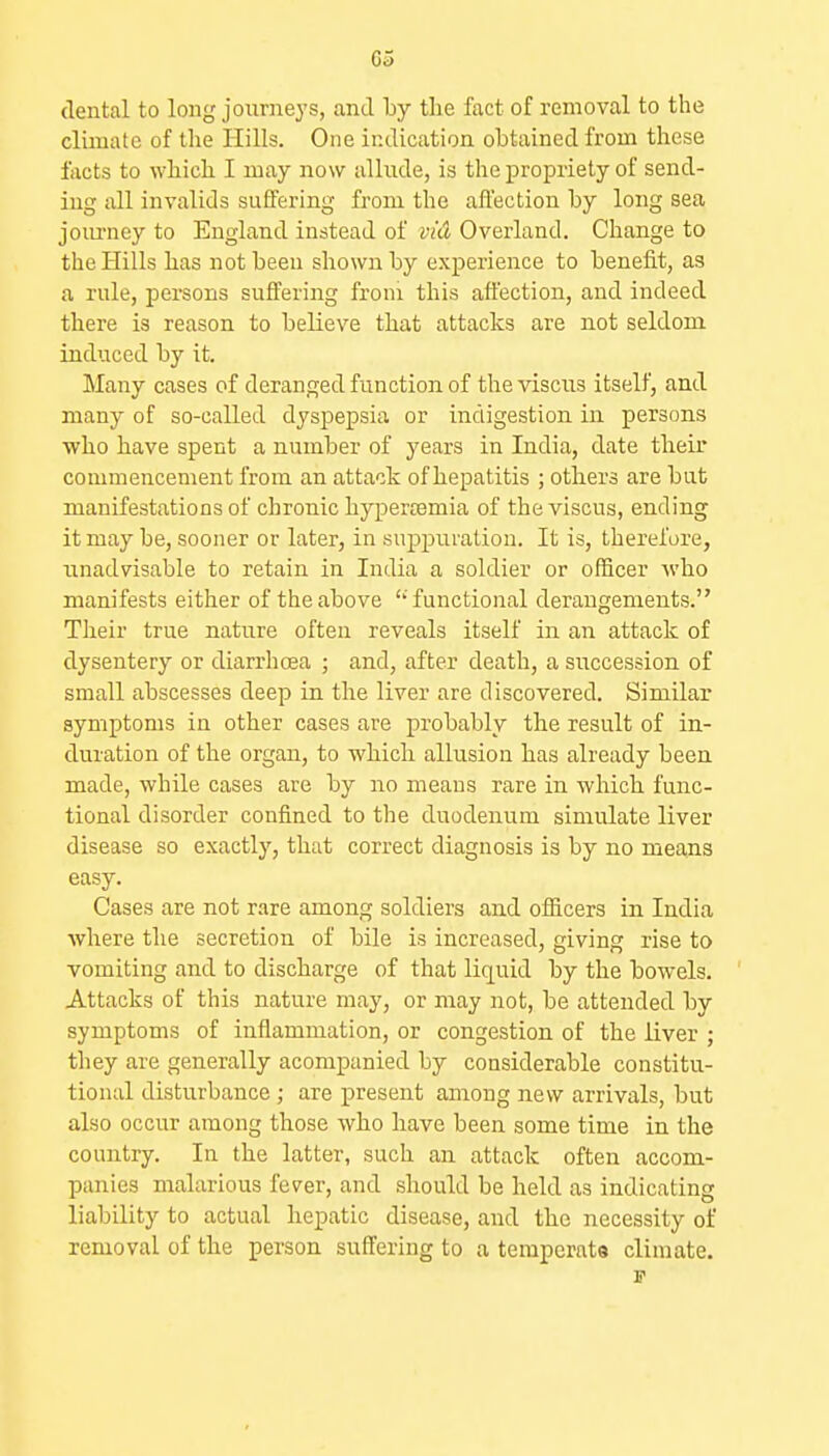 G5 dental to long journeys, and by the fact of removal to the climate of tlie Hills. One indication obtained from these facts to which I may now allude, is the propriety of send- ing all invalids suffering from the affection by long sea journey to England instead of viA Overland. Change to the Hills has not been shown by experience to benefit, as a rule, persons suffering from tliis affection, and indeed there is reason to believe that attacks are not seldom induced by it. Many cases of deranged function of the viscus itself, and many of so-called dyspepsia or indigestion in persons ■who have spent a number of years in India, date their commencement from an attack of hepatitis ; others are but manifestations of chronic hy^jertemia of the viscus, ending it may be, sooner or later, in suppuration. It is, therefore, iinadvisable to retain in India a soldier or officer who manifests either of the above ''functional derangements. Tlieir true nature often reveals itself in an attack of dysentery or diarrhoea ; and, after death, a succession of small abscesses deep in the liver are discovered. Similar symptoms in other cases are probably the result of in- duration of the organ, to which allusion has already been made, while cases are by no means rare in which func- tional disorder confined to the duodenum simulate liver disease so exactly, that correct diagnosis is by no means easy. Cases are not rare among soldiers and officers in India where the secretion of bile is increased, giving rise to vomiting and to discharge of that liquid by the bowels. Attacks of this nature may, or may not, be attended by symptoms of inflammation, or congestion of the liver ; they are generally acompanied by considerable constitu- tional disturbance ; are present among new arrivals, but also occur among those who have been some time in the country. In the latter, such an attack often accom- panies malarious fe^^er, and should be held as indicating liability to actual hepatic disease, and the necessity of removal of the person suffering to a temperate climate. IT