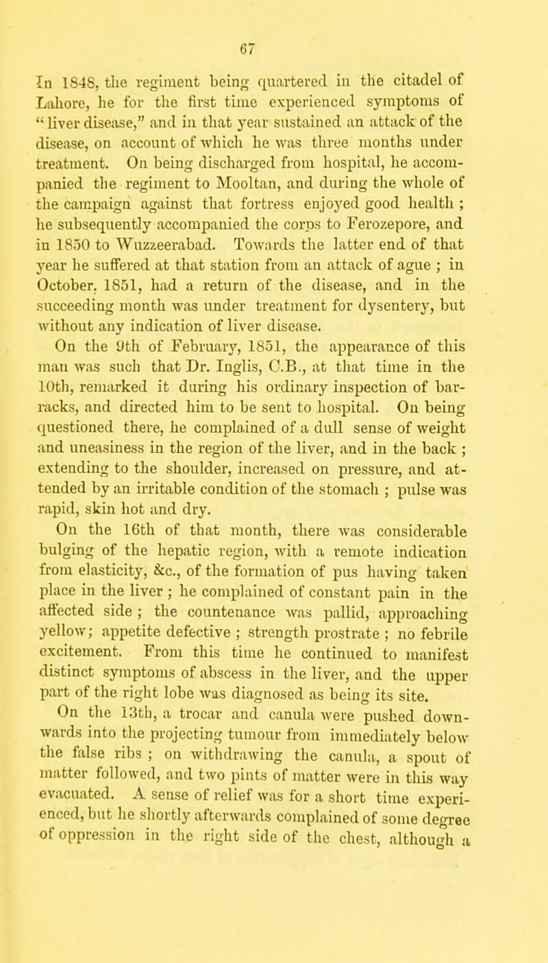 In 1848, tlie regiment being quartered in the citadel of Lahore, he for the first time experienced symptoms of  liver disease, and in that year sustained an attack of the disease, on account of which he was three months under treatment. On being discharged from hospital, he accom- panied the regiment to Mooltan, and during the whole of the campaign against that fortress enjoj'ed good health ; he subsequently accompanied the coriDS to Ferozepore, and in 1850 to Wuzzeerabad. Towards the latter end of that year he suffered at that station from an attack of ague ; in October. 1851, had a return of the disease, and in the succeeding month was under treatment for dysentery, but without any indication of liver disease. On the 9th of February, 1851, the appearance of this mau was such that Dr. Inglis, C.B., at that time in the 10th, remarked it during his ordinary inspection of bar- racks, and directed him to be sent to hospital. On being questioned there, he complained of a dull sense of weight and uneasiness in the region of the liver, and in the back ; extending to the shoulder, increased on pressure, and at- tended by an irritable condition of the stomach ; pulse was rapid, skin hot and dry. On the 16th of that month, there was considerable bulging of the hepatic region, with a remote indication from elasticity, &c., of the formation of pus having taken place in the liver ; he complained of constant pain in the affected side ; the countenance was pallid, approaching yellow; appetite defective ; strength prostrate ; no febrile excitement. From this time he continued to manifest distinct symptoms of abscess in the liver, and the upper part of the right lobe was diagnosed as being its site. On the 13tb, a trocar and canula were pushed down- wards into the projecting tumour from immediately below the false ribs ; on withdrawing the canula, a spout of matter followed, and two pints of matter were in this way evacuated. A sense of relief was for a short time experi- enced, but he shortly afterwards complained of some degree of oppression in the right side of the chest, although a