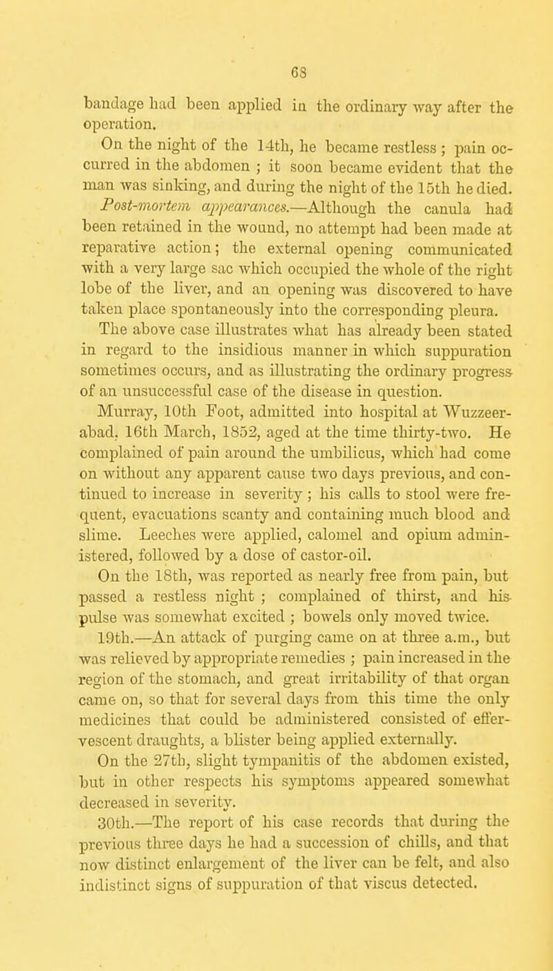 bandage had been applied in the ordinary way after the operation. On the night of the 14th, he became restless ; pain oc- curred in the abdomen ; it soon became evident that the man was sinking, and during the night of the 15th he died. Post-mortem cyj/jecHwiccs.—Although the canula had been retained in the wound, no attempt had been made at reparative action; the external opening communicated with a very large sac Avhich occupied the whole of the right lobe of the liver, and an opening was discovered to have taken place spontaneously into the corresponding pleura. The above case illustrates what has already been stated in regard to the insidious manner in which suppuration sometimes occurs, and as illustrating the ordinary progress of an unsuccessful case of the disease in question. Murray, lOtli Foot, admitted into hospital at Wuzzeer- abad, 16th March, 1852, aged at the time thirty-two. He complained of pain around the umbilicus, which had come on without any apparent cause two days previous, and con- tinued to increase in severity ; his calls to stool were fre- quent, evacuations scanty and containing much blood and slime. Leeches were applied, calomel and opium admin- istered, followed by a dose of castor-oil. On the 18th, was reported as nearly free from pain, but passed a restless night ; complained of thirst, and his- pulse was somewhat excited ; bowels only moved twice. 19th.—An attack of purging came on at three a.m., but was relieved by appropriate remedies ; pain increased in the region of the stomach, and great irritability of that organ came on, so that for several days from this time the only medicines that could be administered consisted of effer- vescent draughts, a blister being applied externally. On the 27th, slight tympanitis of the abdomen existed, but in other resi^ects his symptoms appeared somewhat decreased in severity. 30th.—The report of his case records that during the previous thi-ee days he had a succession of chills, and that now distinct enlargement of the liver can be felt, and also indistinct signs of suppuration of that viscus detected.