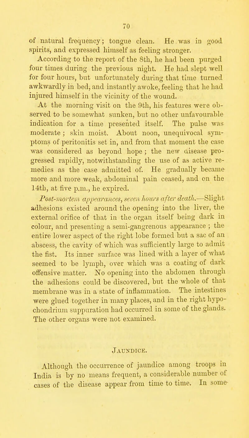 of natural frequency; tongue clean. He was in good spirits, and expressed himself as feeling stronger. According to the report of the 8th, he had been purged four times during the previous night. He had slept well for four hours, but unfortunately during that time turned awkwardly in bed, and instantly awoke, feeling that he had injured hunself in the vicinity of the wound. At the morning visit on the 9th, his features were ob- served to be somewhat sunken, but no other unfavourable indication for a time presented itself. The pulse was moderate ; skin moist. About noon, unequivocal sym- ptoms of peritonitis set in, and from that moment the ca.se was considered as beyond hope; the new disease pro- gressed rapidly, notwithstanding the use of as active re- medies as the case admitted of. He gradually became more and more weak, abdominal pain ceased, and on the 14tb, at five p.m., he expired. Post-mortem appearances, seven hours after death.—Slight adhesions existed around the opening into the liver, the external orifice of that in the organ itself being dark in colour, and presenting a semi-gangrenous appearance ; the entire lower aspect of the right lobe formed but a sac of an abscess, the cavity of which was sufiiciently large to admit the fist. Its inner surface was lined with a layer of what seemed to be lymph, over which was a coating of dark offensive matter. No opening into the abdomen through the adhesions could be discovered, but the whole of that membrane was in a state of inflammation. The intestines were glued together in many places, and in the right hypo- chondrium suppuration had occurred in some of the glands. The other organs were not examined. Jaundice. Although the occurrence of jaundice among troops in India is by no means frequent, a considerable number of cases of the disease appear from time to time. In some-