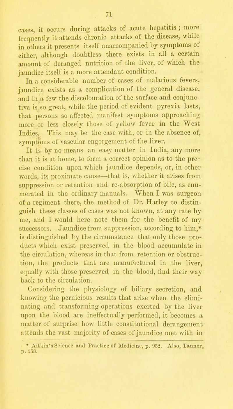 cases, it occurs during attacks of acute hepatitis ; more frequently it attends chronic attacks of the disease, while in others it presents itself unaccompanied by symptoms of either, although doubtless there exists in all a certain amount of deranged nutrition of the liver, of which the jaundice itself is a more attendant condition. In a considerable number of cases of malarious fevers, jaundice exists as a complication of the general disease, and in a few the discolouration of the surface and conjunc- tiva is so great, while the period of evident pyrexia lasts, that persons so aft'ected manifest symptoms approaching more or less closely those of yellow fever in the West Indies. This may be the case with, or in the absence of, symptoms of vascular engorgement of the liver. It is by no means an easy matter in India, any more than it is at home, to form a correct opinion as to the pre- cise condition upon which jaundice depends, or, in other words, its proximate cause—that is, whether it arises from suppression or retention and re-absorption of bile, as enu- merated in the ordinary manuals. When I was surgeon of a regiment there, the method of Dr. Harley to distin- guish these classes of cases was not known, at any rate by me, and I would here note them for the benefit of my successors. Jaundice from suppression, according to him,* is distinguished by the circunrstance that only tliose pro- ducts which exist preserved in the blood accumulate in the circulation, whereas in that from retention or obstruc- tion, the products that are manufactured in the liver, equally with those preserved in the blood, find their way back to tiie circulation. Considering the physiology of biliary secretion, and knowing the pernicious results that arise when the elimi- nating and transforming operations exerted by the liver upon the blood are inett'ectually performed, it becomes a matter of surprise how little constitutional derangement attends the vast majority of cases of jaundice met with in * Aitkin'8 Seience and Practice of Medicine, p. 052. Also, Tanner, p. 153.