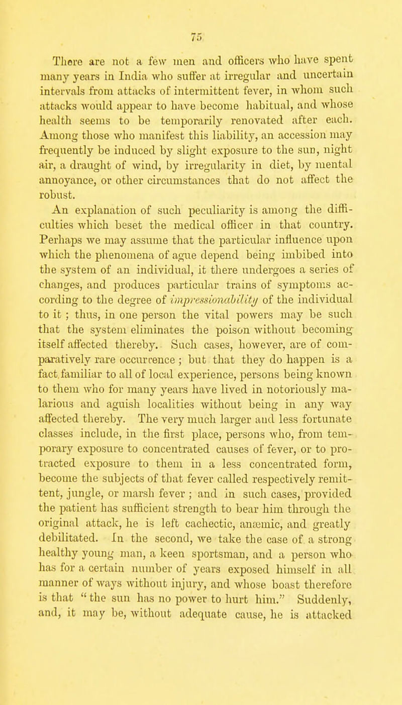 There are not a few men and officers who have spent many years in India who suffer at ii-reguhxr and uncertain intervals from attacks of intermittent fever, in Avhom such attacks would appear to have become habitual, and whose health seems to be temporarily renovated after each. Among those who manifest this liability, an accession may frequently be induced by slight exposure to the sun, night air, a draught of wind, by irregularity in diet, by mental annoyance, or other cii'cumstances that do not affect the robust. An explanation of such peculiarity is among the diffi- culties which beset the medical officer in that country. Perhaps we may assume that the particular influence upon which the phenomena of ague depend being imbibed into the system of an individual, it there undergoes a series of changes, and j^roduces jmrticular trains of symptoms ac- cording to the degree of impressionahiUtij of the individual to it ; thus, in one person the vital powers may be such that the system eUminates the poison without becoming itself aflected thereby. Such cases, however, are of com- paratively rare occurrence ; but that they do happen is a fact, familiar to all of local experience, persons being known to them who for many years have lived in notoriously ma- larious and aguish localities without being in any way aflected thereby. The very much larger and less fortunate classes include, in the first place, persons who, from tem- porary exposure to concentrated causes of fever, or to pro- tracted exposure to them in a less concentrated form, become the subjects of that fever called respectively remit- tent, jungle, or marsh fever ; and in such cases, provided the patient has sufficient strength to bear him through the original attack, he is left cachectic, anajmic, and greatly debilitated. In the second, we take the case of a strong healthy young man, a keen sportsman, and a person who has for a certain number of years exposed himself in all manner of ways without injury, and whose boast therefore is that  the sun has no power to hurt him. Suddenly, and, it may be, without adequate cause, he is attacked
