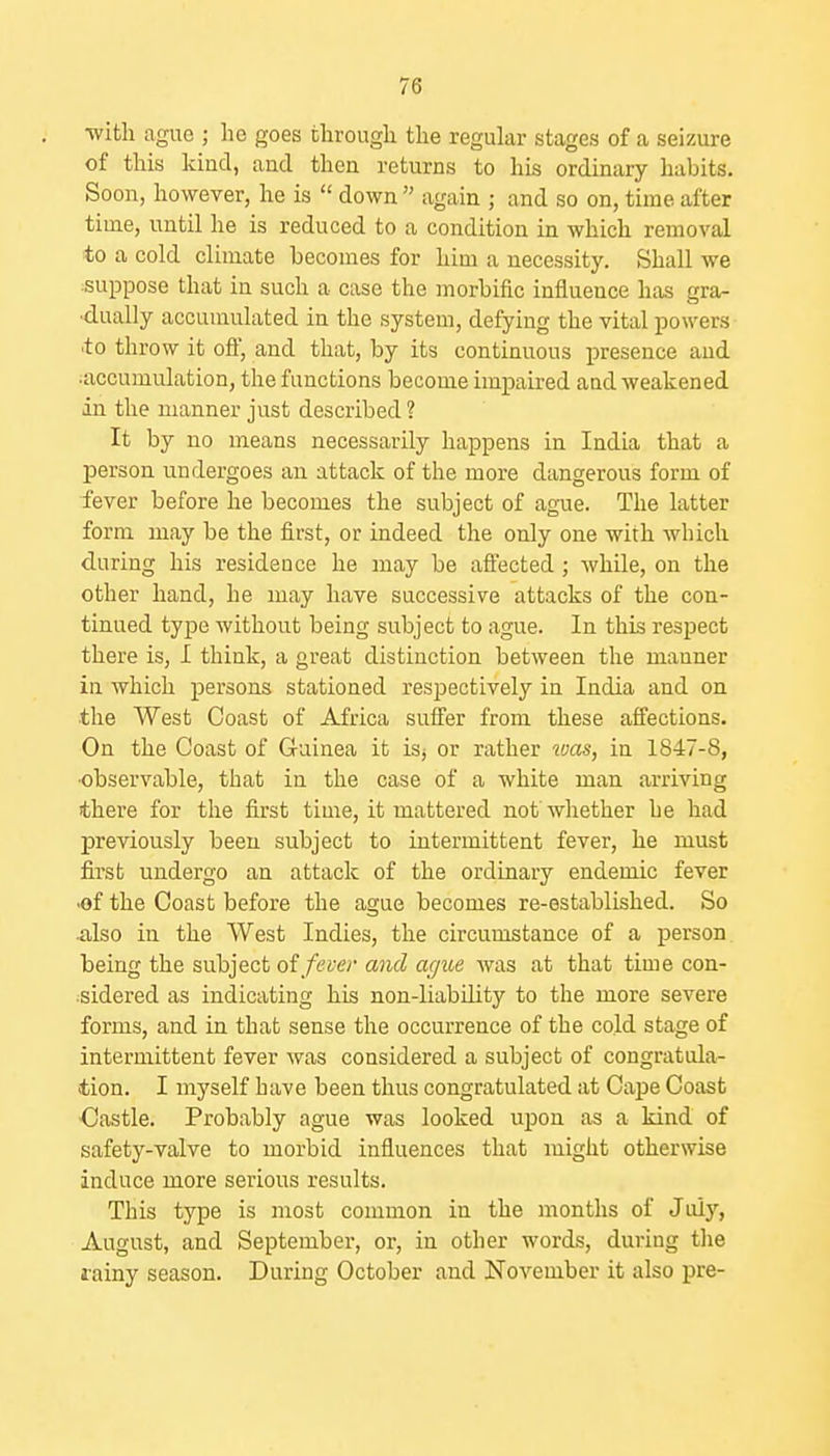 ■with ague ; he goes through the regular stages of a seizure of this kind, and then returns to his ordinary habits. Soon, however, he is  down  again ; and so on, time after time, until he is reduced to a condition in which removal to a cold climate becomes for him a necessity. Shall we ■suppose that in such a case the morbific influence has gra- dually accumulated in the system, defying the vital powers •to throw it ofl, and that, by its continuous presence and accumulation, the functions become impaired aad weakened in the manner just described ? It by no means necessarily happens in India that a person undergoes an attack of the more dangerous form of fever before he becomes the subject of ague. The latter form may be the first, or indeed the only one with which during his residence he may be aflfected; while, on the other hand, he may have successive attacks of the con- tinued type without being subject to ague. In this respect there is, I think, a great distinction between the manner in which persons stationed respectively in India and on the AVest Coast of Africa suffer from these affections. On the Coast of Guinea it isj or rather 2vas, in 1847-8, •observable, that in the case of a white man arriving there for the first time, it mattered not whether he had previously been subject to intermittent fever, he must first undergo an attack of the ordinary endemic fever •of the Coast before the ague becomes re-established. So also in the West Indies, the circumstance of a person, being the subject oi fever and ague was at that time con- ■sidered as indicating his non-liability to the more severe forms, and in that sense the occurrence of the cold stage of intermittent fever was considered a subject of congratula- tion. I myself have been thus congratulated at Cape Coast Castle. Probably ague was looked upon as a kind of safety-valve to morbid influences that might otherwise induce more serious results. This type is most common in the months of July, August, and September, or, in other words, during the rainy season. During October and November it also pre-