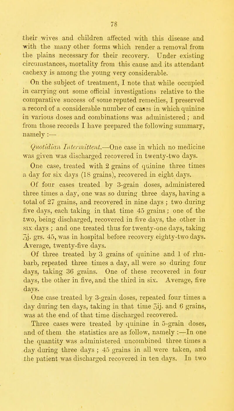 tlieir wives and cliildren affected with this disease and with the many other forms which render a removal from the phiins necessary for their recovery. Under existing circumstances, mortality from this cause and its attendant cacliexy is among the young very considerable. On the subject of treatment, I note that while occupied in carrying out some official investigations relative to the comparative success of sorue reputed remedies, I preserved a record of a considerable number of ca.sss in which quinine in various doses and combinations was administered; and from those records I have prepared the following summary, namely:— Quotidian Litermittent.—One case in which no medicine was given was discharged recovered in twenty-two days. One case, treated with 2 grains of quinine three times a day for six days (18 gi-ains), recovered in eight days. Of four cases treated by 3-grain doses, administered three times a day, one Avas so dming three days, having a total of 27 grains, and recovered in nine days ; two during five days, each taking in that time 45 grains; one of the two, being discharged, recovered in five days, the other in sLx days ; and one treated thus for twenty-one days, taking 3j. grs. 45, was in hospital before recovery eighty-two days. Averiige, twenty-five days. Of three treated by 3 grains of quinine and 1 of rhu- barb, repeated three times a day, all were so during four days, taking 36 grains. One of these recovered in four days, the other in five, and the third in six. Average, fire days. One case treated by 3-grain doses, repeated four times a day during ten days, taking in that time 3ij- J^nd 6 grains, was at tlie end of that time discharged recovered. Three cases were treated by quinine in 5-grain doses, and of them the statistics are as follow, namely :—In one the quantity was administered uncoinbined three times a day during three days ; 45 grains in all were tiiken, and the patient was discharged recovered in tea days. In two