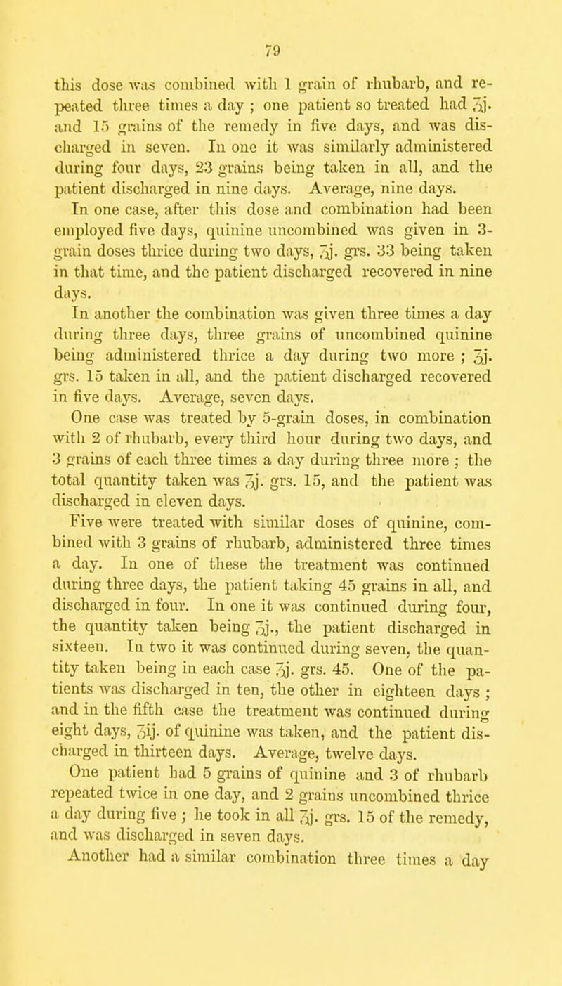 this dose was coiubiaecl with 1 grain of rhubarb, and re- peated three times a day ; one patient so treated had and 15 grains of the remedy in five days, and was dis- charged in seven. In one it was sinailarly administered daring four days, 23 grains being taken in all, and the patient discliarged in nine days. Average, nine days. In one case, after this dose and combination had been employed five days, quinine uncombined was given in 3- grain doses thrice during two days, J;^. grs. 33 being taken in that time, and the patient discharged recovered in nine days. In another the combination was given three times a day during three days, three grains of uncombined quinine being administered thrice a day during two more ; 3j- grs. 15 taken in all, and the patient discharged recovered in five daj's. Average, seven days. One case was treated by 5-grain doses, in combination with 2 of rhubarb, every third hour during two days, and 3 grains of each three times a day during three more ; the total quantity taken was 3j- grs. 15, and the patient was discharged in eleven days. Five were treated with sinrilar doses of quinine, com- bined with 3 grains of rhubarb, administered three times a day. In one of these the treatment was continued during three days, the patient taking 45 grains in all, and discharged in four. In one it was continued during foiu-, the quantity taken being oj., the patient discharged in sixteen. In two it was continued during seven, the quan- tity taken being in each case ^J. grs. 45. One of the pa- tients was discharged in ten, the other in eighteen days ; and in the fifth case the treatment was continued during eight days, Jij. of quinine was taken, and the patient dis- charged in thirteen days. Average, twelve days. One patient had 5 grains of quinine and 3 of rhubarb repeated twice in one day, and 2 grains uncombined thrice a day during five ; he took in all ;y. grs. 15 of the remedy, and was discharged in seven days. Another had a similar combination three times a day