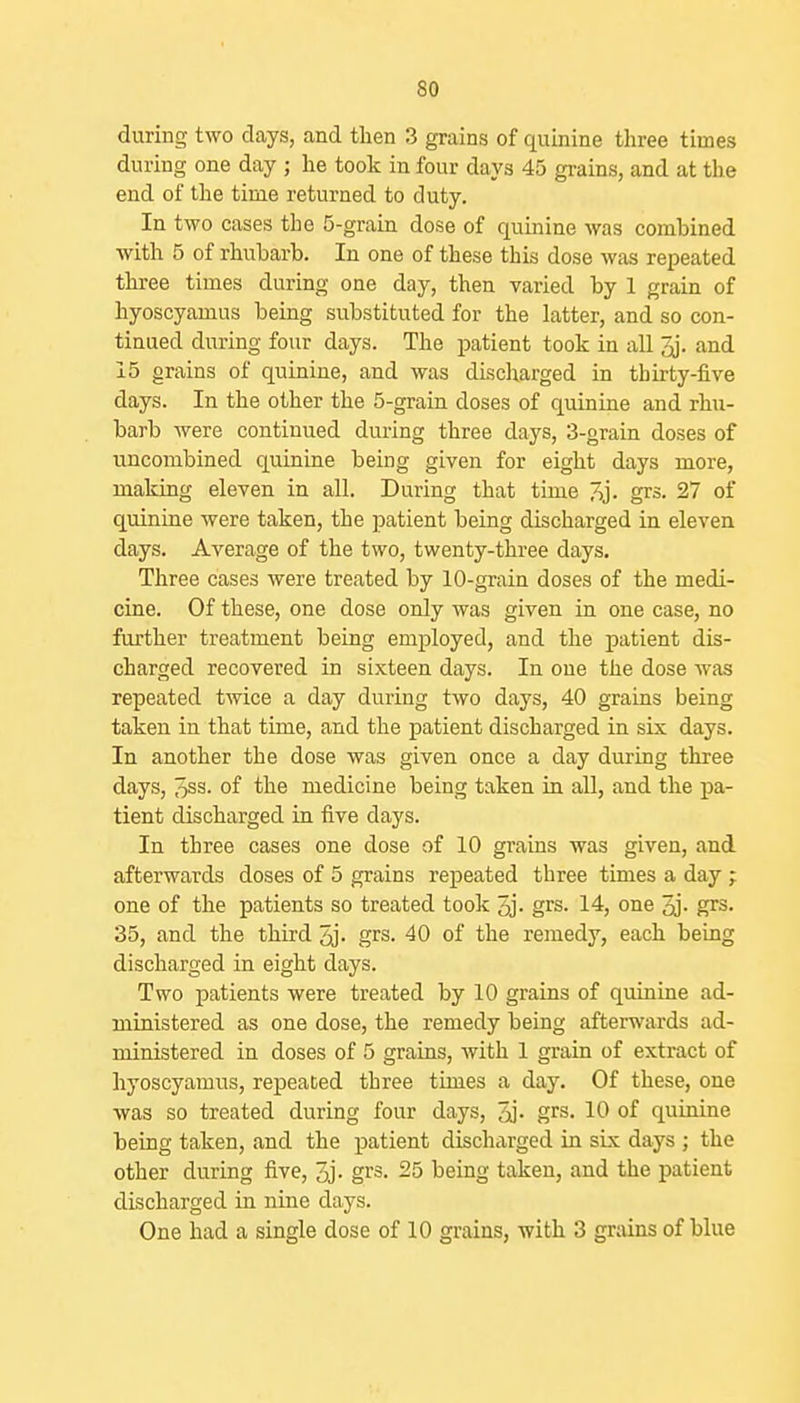 so during two days, and then 3 grains of quinine three times during one day ; he took in four days 45 grains, and at the end of the time returned to duty. In two cases the 5-grain dose of quinine was comhined with 5 of rhubarb. In one of these this dose was repeated three times during one day, then varied by 1 grain of hyoscyamus being substituted for the latter, and so con- tinued during four days. The patient took in all 2j. and 15 grains of quinine, and was discharged in thirty-five days. In the other the 5-grain doses of quinine and rhu- barb were continued during three days, 3-orain doses of uncombined quinine being given for eight days more, making eleven in all. During that time ^j. grs. 27 of quinine were taken, the patient being discharged in eleven days. Average of the two, twenty-three days. Three cases were treated by 10-grain doses of the medi- cine. Of these, one dose only was given in one case, no further treatment being employed, and the patient dis- charged recovered in sixteen days. In one the dose was repeated twice a day during two days, 40 grains being taken in that time, and the patient discharged in six days. In another the dose was given once a day during three days, ;^ss. of the medicine being taken in all, and the pa- tient discharged in five days. In three cases one dose of 10 grains was given, and afterwards doses of 5 grains repeated three times a day ; one of the patients so treated took 3j- grs. 14, one 2j. grs. 35, and the third 3j- grs. 40 of the remedy, each being discharged in eight days. Two patients were treated by 10 grains of quinine ad- ministered as one dose, the remedy being afterwards ad- ministered in doses of 5 grains, with 1 grain of extract of hyoscyamus, repeated three times a day. Of these, one was so treated during four days, 3j- grs. 10 of quinine being taken, and the patient discharged in six days ; the other during five, 3j- grs. 25 being taken, and the patient discharged in nine days. One had a single dose of 10 grains, with 3 grains of blue