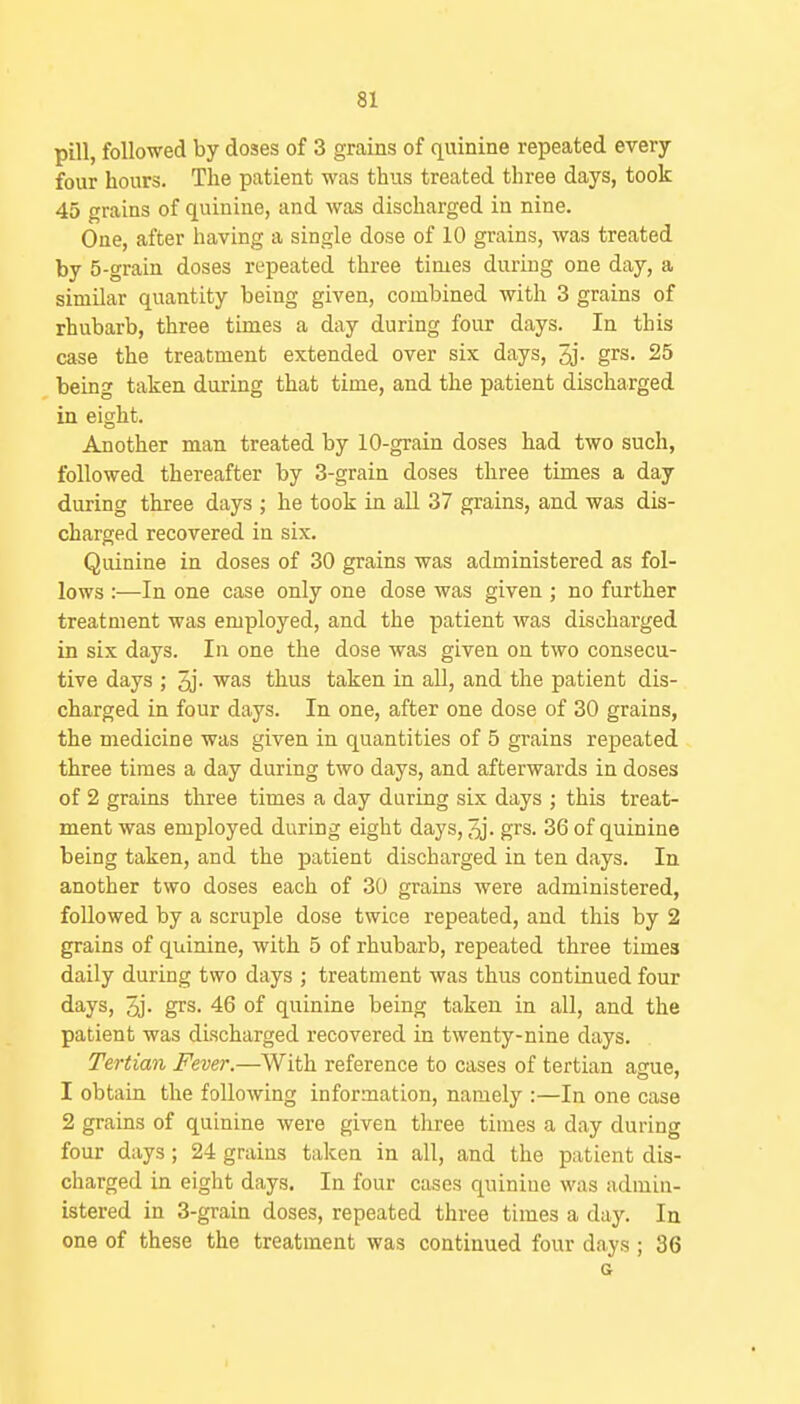 pill, followed by doses of 3 grains of quinine repeated every four hours. The patient was thus treated three days, took 45 grains of quinine, and was discharged in nine. One, after having a single dose of 10 grains, was treated by 5-grain doses repeated three times during one day, a similar quantity being given, combined with 3 grains of rhubarb, three times a day during four days. In this case the treatment extended over six days, 3j. grs. 25 being taken during that time, and the patient discharged in eight. Another man treated by lO-grain doses had two such, followed thereafter by 3-grain doses three times a day during three days ; he took in all 37 grains, and was dis- charged recovered in six. Quinine in doses of 30 grains was administered as fol- lows :—In one case only one dose was given ; no further treatment was employed, and the patient was discharged in six days. In one the dose was given on two consecu- tive days ; 2j. ^^s thus taken in aU, and the patient dis- charged in four days. In one, after one dose of 30 grains, the medicine was given in quantities of 5 grains repeated three times a day during two days, and afterwards in doses of 2 grains three times a day during six days ; this treat- ment was employed during eight days, grs. 36 of quinine being taken, and the patient discharged in ten days. In another two doses each of 30 grains were administered, followed by a scruple dose twice repeated, and this by 2 grains of quinine, with 5 of rhubarb, repeated three times daily during two days ; treatment was thus continued four days, 5j. grs. 46 of quinine being taken in all, and the patient was discharged recovered in twenty-nine days. Tertian Fever.—With reference to cases of tertian ague, 1 obtain the following information, nanaely :—In one case 2 grains of quinine were given three times a day during four days; 24 grains taken in all, and the patient dis- charged in eight days. In four cases quinine was admin- istered in 3-grain doses, repeated three times a day. In one of these the treatment was continued four days ; 36 a