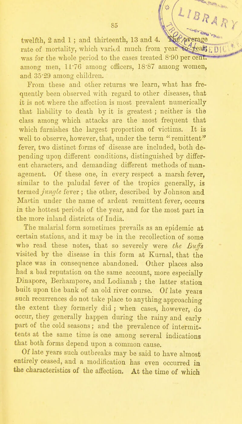 rate of mortality, which varitd much from year was for the whole period to the cases treated 8'90 per ce among men, ll76 among officers, 18'S7 among women, and 35'29 among children. From these and other returns we learn, what has fre- quently been observed with regard to other diseases, that it is Qot where the aflection is most prevalent numerically that liability to death by it is greatest; neither is the class among which attacks are the most frequent that which furnishes the largest proportion of victims. It is well to observe, however, that, under the term remittent fever, two distinct forms of disease are included, both de- pending upon different conditions, distinguished by differ- ent characters, and demanding different methods of man- agement. Of these one, in every respect a marsh fever, similar to the paludal fever of the tropics generally, is termed Junffle fever ; the other, described by Johnson and Martin under the name of ardent remittent fever, occurs in the hottest periods of the year, and for the most part in the more inland districts of India. The malarial form sometimes prevails as an epidemic at certain stations, and it may be in the recollection of some who read these notes, that so severely were the Bufs visited by the disease in this form at Kurnal, that the place was in consequence abandoned. Other places also had a bad reputation on the same account, more especially Dinapore, Berhampore, and Lodianah ; the latter station built upon the bank of an old river course. Of late years such recurrences do not take place to anything approaching the extent they formerly did ; when cases, however, do occur, they generally happen during the rainy and early part of the cold seasons; and the prevalence of intermit- tents at the same time is one among several indications that both forms depend upon a common cause. Of late years such outbreaks may be said to have almost entirely ceased, and a modification has even occurred in the characteristics of the affection. At the tune of which