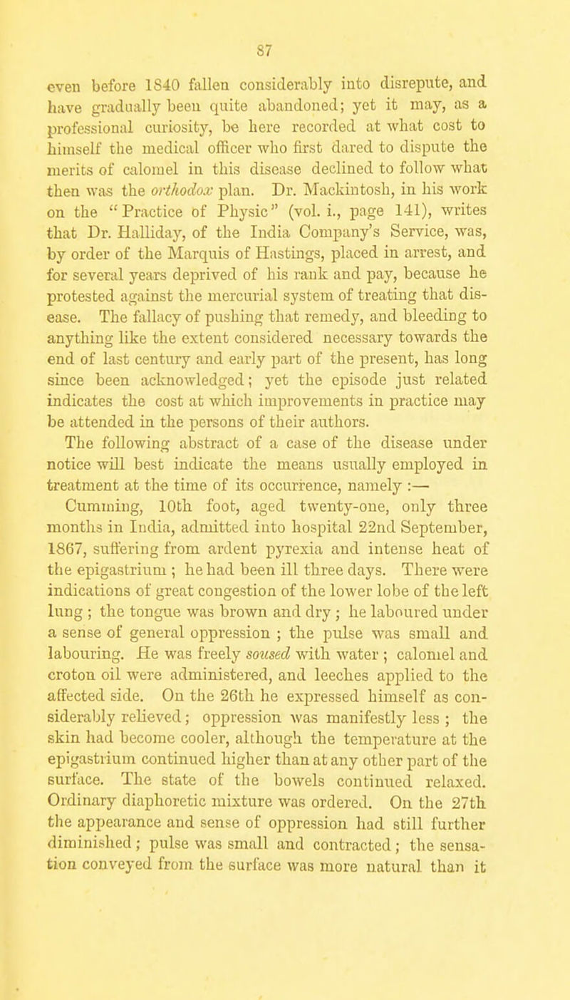 even before 1840 fallen considerably into disrepute, and have gradually been quite abandoned; yet it may, as a professional curiosity, be here recorded at what cost to himself the medical officer wlio first dared to dispute the merits of calomel in this disease declined to follow what then was the orthodox plan. Dr. Mackintosh, in his work on the Practice of Physic (vol. i., page 141), writes that Dr. HaUiday, of the India Company's Service, was, by order of the Marquis of Hastings, placed in arrest, and for several years deprived of his rank and pay, because he protested against the mercurial system of treating that dis- ease. The fallacy of pushing that remedy, and bleeding to anything like the extent considered necessary towards the end of last century and early part of the present, has long since been acknowledged; yet the ejiisode just related indicates the cost at which improvements in practice may be attended in the persons of their authors. The following abstract of a case of the disease under notice wiU best indicate the means usually employed in treatment at the time of its occurrence, namely :— Gumming, 10th foot, aged twenty-oue, only three months in India, admitted into hospital 22nd September, 1867, suffering from ardent pyrexia and intense heat of the epigastrium ; he had been ill three days. There were indications of great congestion of the lower lobe of the left lung ; the tongue was brown and dry; he laboured under a sense of general oppression ; the pulse was small and labouring. He was freely soused with water ; calomel and croton oil were administered, and leeches applied to the affected side. On the 26th he expressed himself as con- siderably relieved; oppression was manifestly less ; the skin had become cooler, although the temperature at the epigastrium continued higher than at any other part of the surface. The state of the bowels continued relaxed. Ordinary diaphoretic mixture was ordered. On the 27thL the appearance and sense of oppression had still further diminished; pulse was small and contracted; the sensa- tion conveyed from the surface was more natural than it