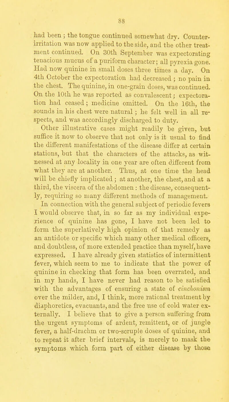 had been ; the tongue continued somewhat dr\'. Counter- irritation was now applied to the side, and the'other treat- ment contimied. On 30th September was expectorating tenacious mucus of a puriform character; all pyrexia gone. Had now quinine in small doses three times a day. On 4th October the expectoration bad decreased ; no pain in the chest. The quinine, in one-grain doses, was continued. On the 10th he was reported as convalescent; expectora- tion had ceased; medicine omitted. On the 16th, the sounds in his chest were natural; he felt well in all re- spects, and was accordingly discharged to duty. Other illustrative cases might readily be given, but suffice it now to observe that not only is it usual to find the different manifestations of the disease differ at certain stations, but that the characters of the attacks, as wit- nessed at any locality in one year are often different from ■what they are at another. Thus, at one time the head will be chiefly implicated ; at another, the chest, and at a third, the viscera of the abdomen : the disease, consequent- ly, requiring so many different methods of management. In connection with the general subject of periodic fevers I would observe that, in so far as my individual expe- rience of qninine has gone, I have not been led to form the superlatively high opinion of that remedy as an antidote or specific which many other medical officers, and doubtless, of more extended practice than myself, have expressed. I have already given statistics of intermittent fever, which seem to me to indicate that the power of quinine in checking that form has been overrated, and in my hands, I have never had reason to be satisfied with the advantages of ensuring a state of cinchonism over the milder, and, I think, more rational treatment by diaphoretics, evacuants, and the free use of cold water ex- ternally. I believe that to give a person suffering from the urgent symptoms of ardent, remittent, or of jungle fever, a half-drachm or two-scruple doses of quinine, and to repeat it after brief intervals, is merely to mask the symptoms which form part of either disease by those