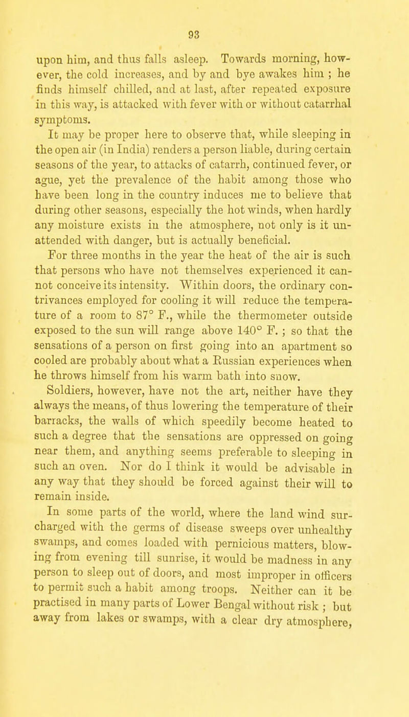 upon him, and thus falls asleep. Towards morning, how- ever, the cold increases, and by and bye awakes him ; he finds himself chilled, and at last, after repeated exposure in this way, is attacked with fever with or without catarrhal symptoms. It may be proper here to observe that, while sleeping in the open air (in India) renders a person liable, during certain seasons of the year, to attacks of catarrh, continued fever, or ague, yet the prevalence of the habit among those who have been long in the country induces me to believe that daring other seasons, especially the hot winds, when hardly any moisture exists in the atmosphere, not only is it un- attended with danger, but is actually beneficial. For three months in the year the heat of the air is such that persons who have not themselves experienced it can- not conceive its intensity. Within doors, the ordinary con- trivances employed for cooling it will reduce the tempera- ture of a room to 87° F., while the thermometer outside exposed to the sun will range above 140° F.; so that the sensations of a person on first going into an apartment so copied are probably about what a Eussian experiences when he throws himself from his warm bath into snow. Soldiers, however, have not the art, neither have they always the means, of thus lowering the temperature of their barracks, the walls of which speedily become heated to such a degree that the sensations are oppressed on going near them, and anything seems preferable to sleeping in such an oven. Nor do I think it would be advisable in any way that they should be forced against their will to remain inside. In some parts of the world, where the land wind sur- charged with the germs of disease sweeps over unhealthy swamps, and comes loaded with pernicious matters, blow- ing from evening till sunrise, it would be madness in any person to sleep out of doors, and most improper in officers to permit such a habit among troops. Neither can it be practised in many parts of Lower Bengal without risk ; but away from lakes or swamps, with a clear dry atmosphere,